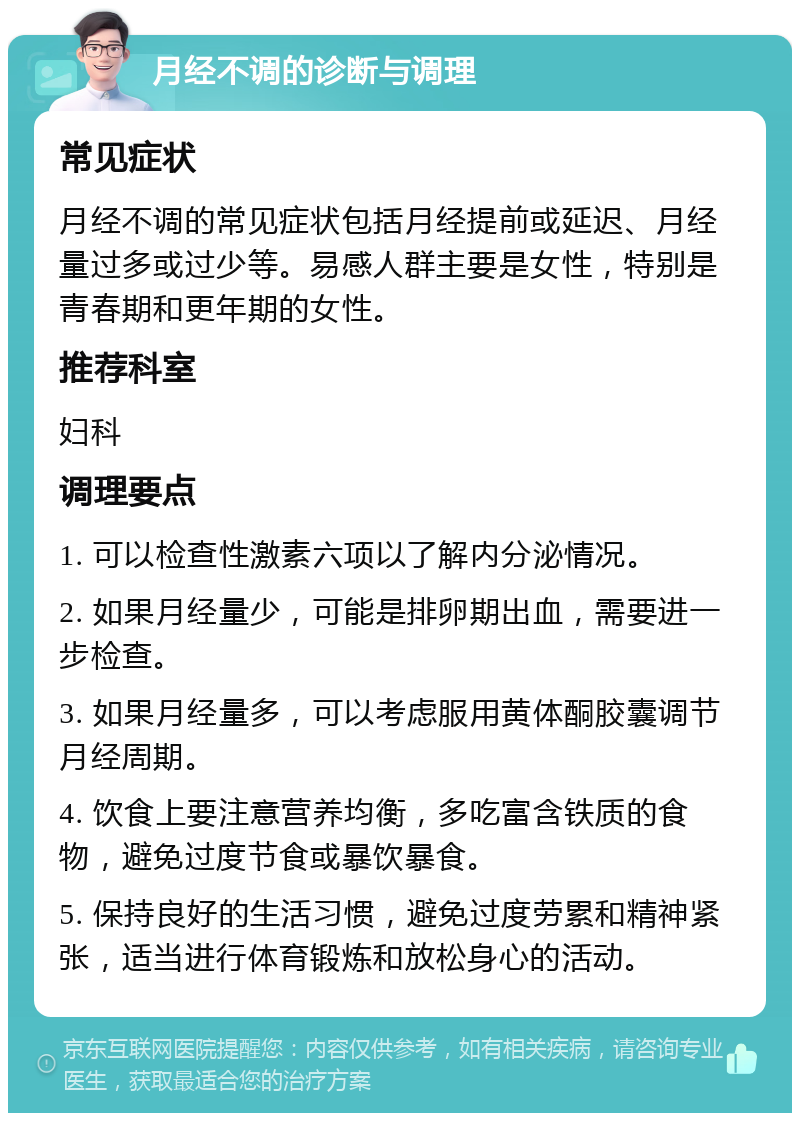 月经不调的诊断与调理 常见症状 月经不调的常见症状包括月经提前或延迟、月经量过多或过少等。易感人群主要是女性，特别是青春期和更年期的女性。 推荐科室 妇科 调理要点 1. 可以检查性激素六项以了解内分泌情况。 2. 如果月经量少，可能是排卵期出血，需要进一步检查。 3. 如果月经量多，可以考虑服用黄体酮胶囊调节月经周期。 4. 饮食上要注意营养均衡，多吃富含铁质的食物，避免过度节食或暴饮暴食。 5. 保持良好的生活习惯，避免过度劳累和精神紧张，适当进行体育锻炼和放松身心的活动。