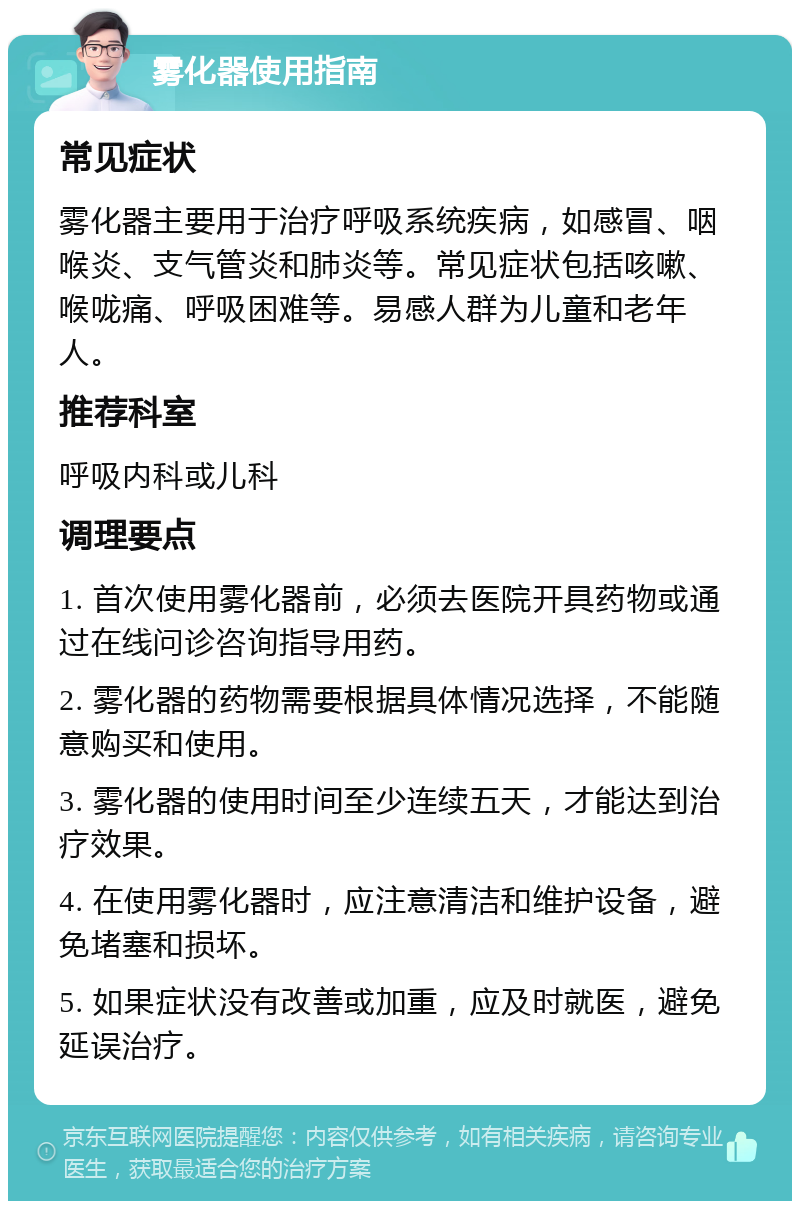 雾化器使用指南 常见症状 雾化器主要用于治疗呼吸系统疾病，如感冒、咽喉炎、支气管炎和肺炎等。常见症状包括咳嗽、喉咙痛、呼吸困难等。易感人群为儿童和老年人。 推荐科室 呼吸内科或儿科 调理要点 1. 首次使用雾化器前，必须去医院开具药物或通过在线问诊咨询指导用药。 2. 雾化器的药物需要根据具体情况选择，不能随意购买和使用。 3. 雾化器的使用时间至少连续五天，才能达到治疗效果。 4. 在使用雾化器时，应注意清洁和维护设备，避免堵塞和损坏。 5. 如果症状没有改善或加重，应及时就医，避免延误治疗。