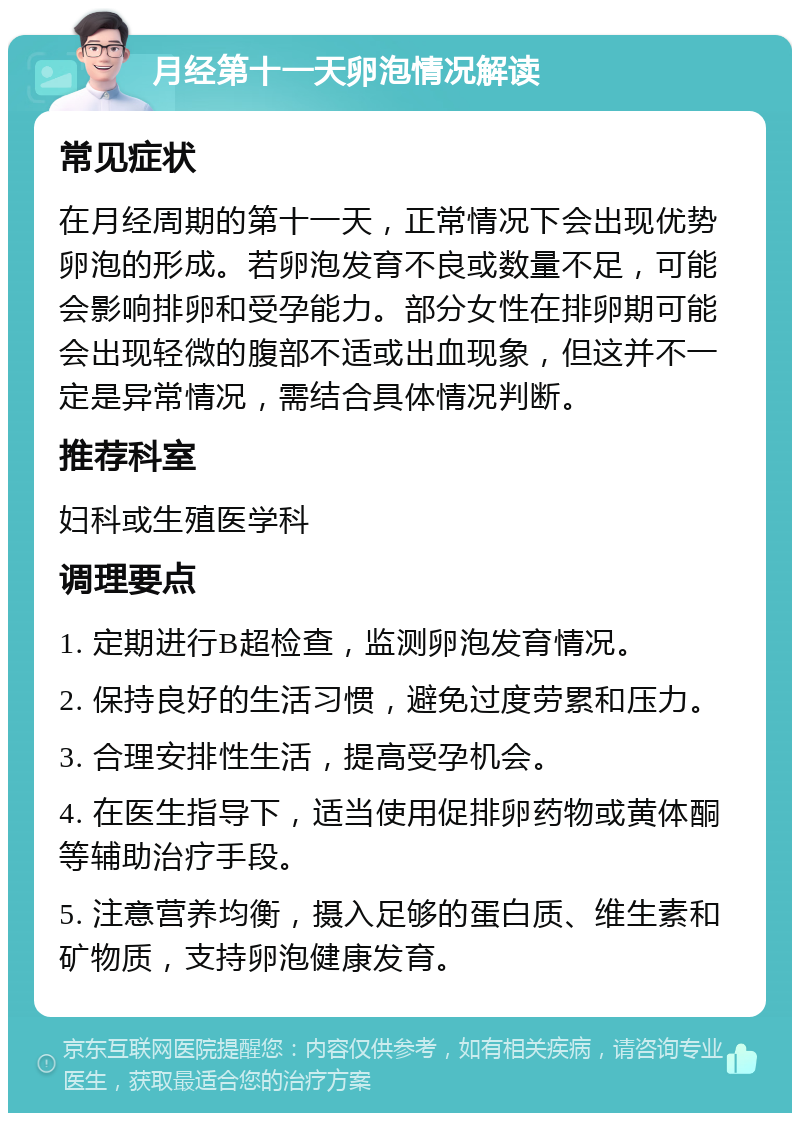 月经第十一天卵泡情况解读 常见症状 在月经周期的第十一天，正常情况下会出现优势卵泡的形成。若卵泡发育不良或数量不足，可能会影响排卵和受孕能力。部分女性在排卵期可能会出现轻微的腹部不适或出血现象，但这并不一定是异常情况，需结合具体情况判断。 推荐科室 妇科或生殖医学科 调理要点 1. 定期进行B超检查，监测卵泡发育情况。 2. 保持良好的生活习惯，避免过度劳累和压力。 3. 合理安排性生活，提高受孕机会。 4. 在医生指导下，适当使用促排卵药物或黄体酮等辅助治疗手段。 5. 注意营养均衡，摄入足够的蛋白质、维生素和矿物质，支持卵泡健康发育。