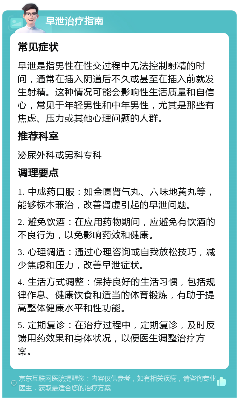 早泄治疗指南 常见症状 早泄是指男性在性交过程中无法控制射精的时间，通常在插入阴道后不久或甚至在插入前就发生射精。这种情况可能会影响性生活质量和自信心，常见于年轻男性和中年男性，尤其是那些有焦虑、压力或其他心理问题的人群。 推荐科室 泌尿外科或男科专科 调理要点 1. 中成药口服：如金匮肾气丸、六味地黄丸等，能够标本兼治，改善肾虚引起的早泄问题。 2. 避免饮酒：在应用药物期间，应避免有饮酒的不良行为，以免影响药效和健康。 3. 心理调适：通过心理咨询或自我放松技巧，减少焦虑和压力，改善早泄症状。 4. 生活方式调整：保持良好的生活习惯，包括规律作息、健康饮食和适当的体育锻炼，有助于提高整体健康水平和性功能。 5. 定期复诊：在治疗过程中，定期复诊，及时反馈用药效果和身体状况，以便医生调整治疗方案。