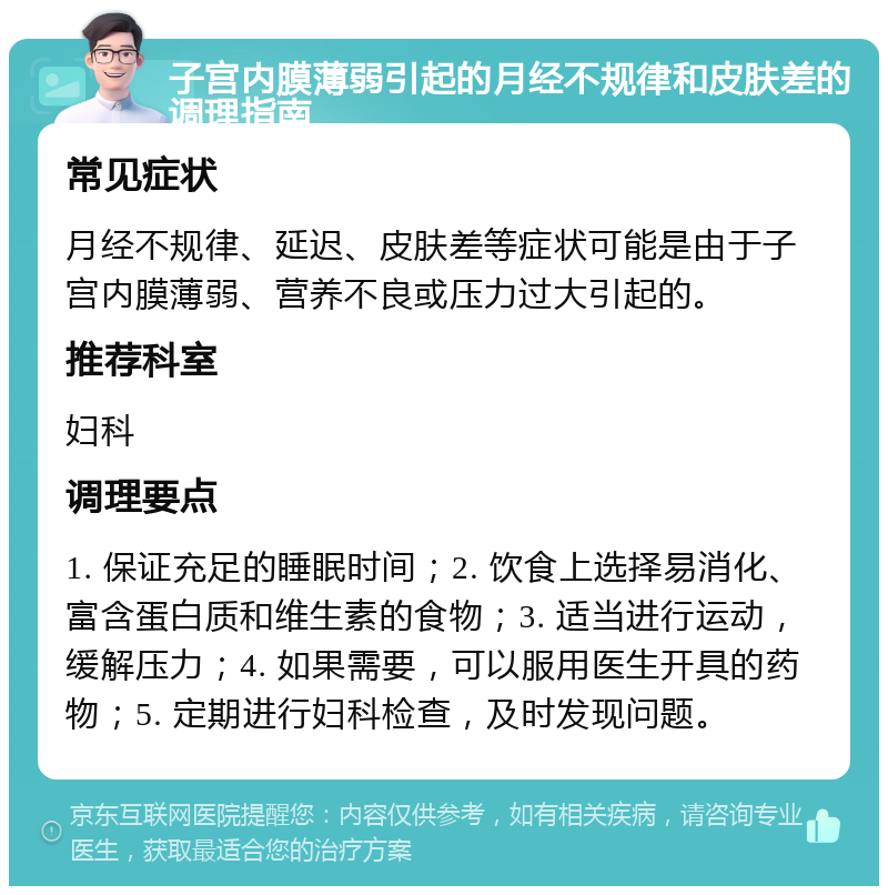 子宫内膜薄弱引起的月经不规律和皮肤差的调理指南 常见症状 月经不规律、延迟、皮肤差等症状可能是由于子宫内膜薄弱、营养不良或压力过大引起的。 推荐科室 妇科 调理要点 1. 保证充足的睡眠时间；2. 饮食上选择易消化、富含蛋白质和维生素的食物；3. 适当进行运动，缓解压力；4. 如果需要，可以服用医生开具的药物；5. 定期进行妇科检查，及时发现问题。