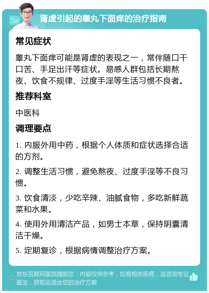 肾虚引起的睾丸下面痒的治疗指南 常见症状 睾丸下面痒可能是肾虚的表现之一，常伴随口干口苦、手足出汗等症状。易感人群包括长期熬夜、饮食不规律、过度手淫等生活习惯不良者。 推荐科室 中医科 调理要点 1. 内服外用中药，根据个人体质和症状选择合适的方剂。 2. 调整生活习惯，避免熬夜、过度手淫等不良习惯。 3. 饮食清淡，少吃辛辣、油腻食物，多吃新鲜蔬菜和水果。 4. 使用外用清洁产品，如男士本草，保持阴囊清洁干燥。 5. 定期复诊，根据病情调整治疗方案。