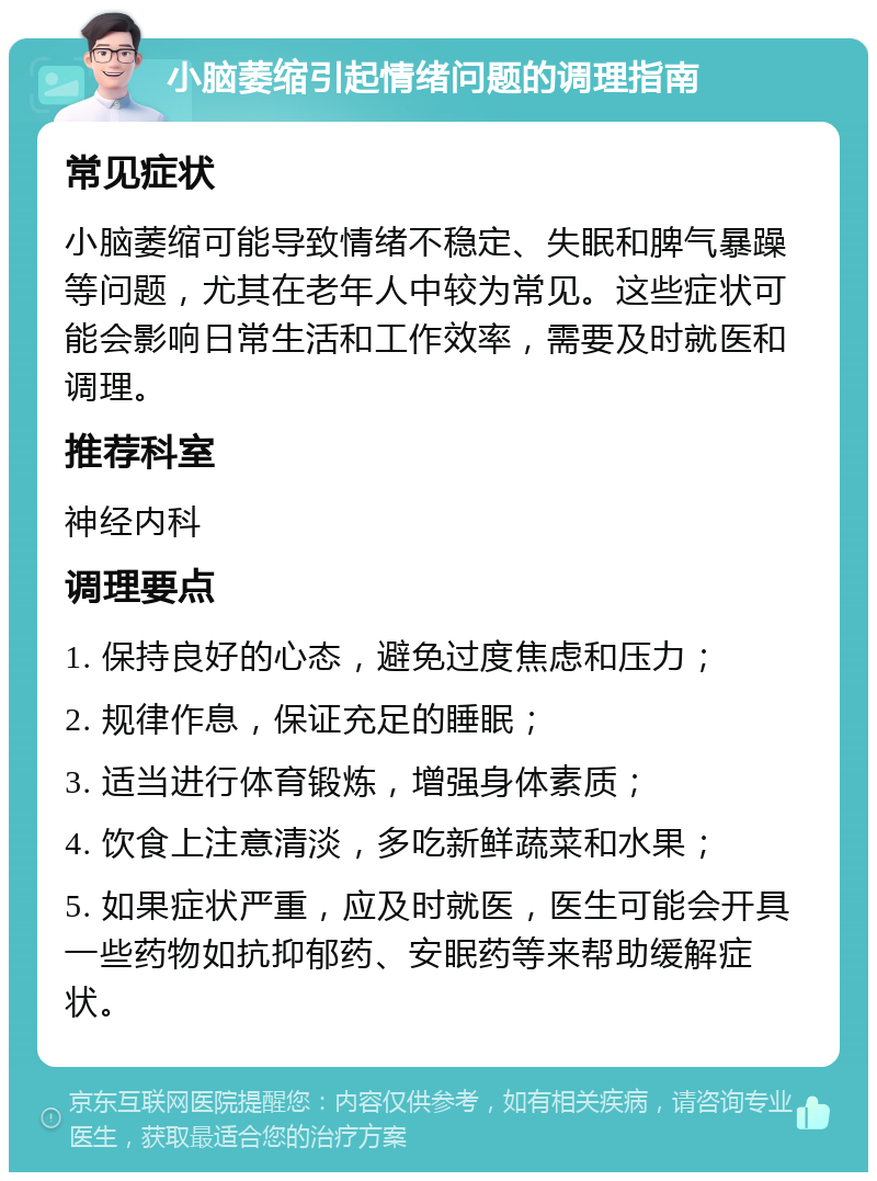 小脑萎缩引起情绪问题的调理指南 常见症状 小脑萎缩可能导致情绪不稳定、失眠和脾气暴躁等问题，尤其在老年人中较为常见。这些症状可能会影响日常生活和工作效率，需要及时就医和调理。 推荐科室 神经内科 调理要点 1. 保持良好的心态，避免过度焦虑和压力； 2. 规律作息，保证充足的睡眠； 3. 适当进行体育锻炼，增强身体素质； 4. 饮食上注意清淡，多吃新鲜蔬菜和水果； 5. 如果症状严重，应及时就医，医生可能会开具一些药物如抗抑郁药、安眠药等来帮助缓解症状。