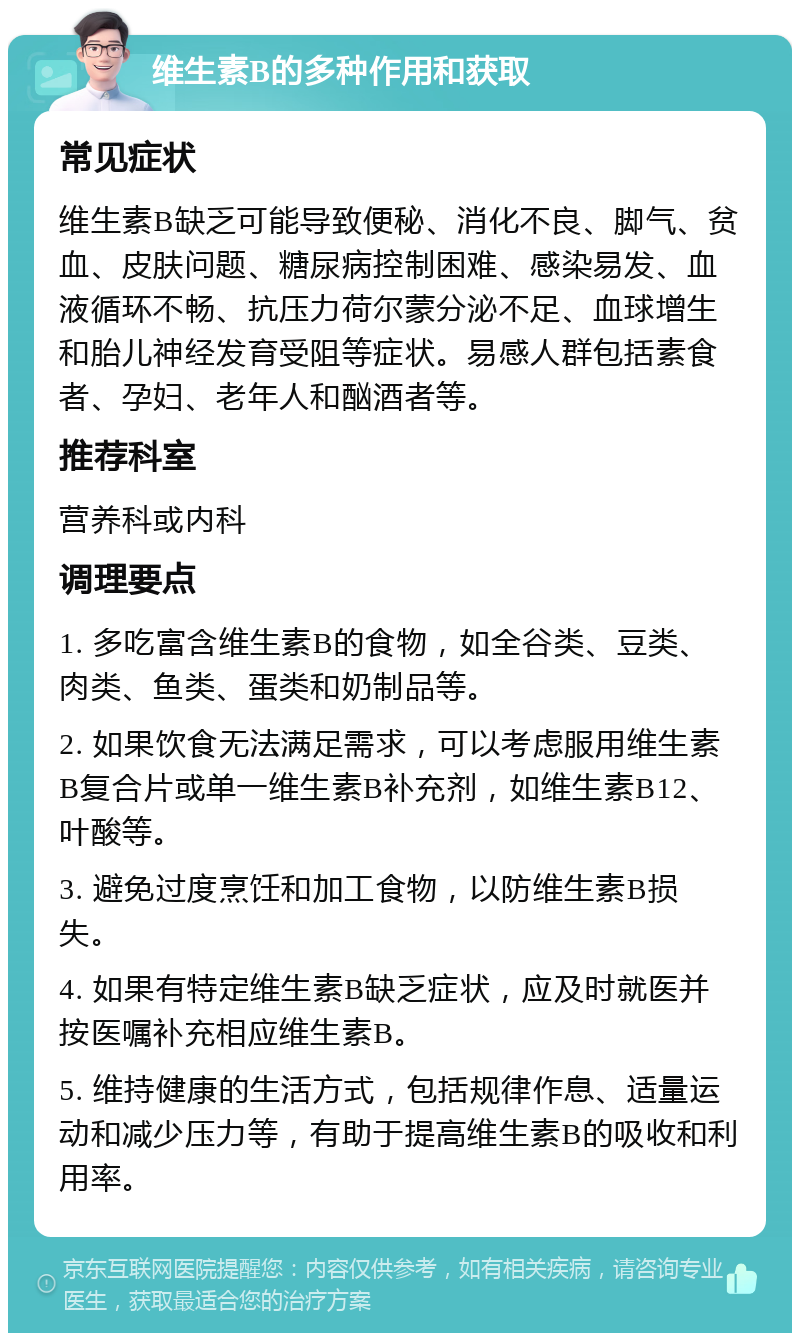 维生素B的多种作用和获取 常见症状 维生素B缺乏可能导致便秘、消化不良、脚气、贫血、皮肤问题、糖尿病控制困难、感染易发、血液循环不畅、抗压力荷尔蒙分泌不足、血球增生和胎儿神经发育受阻等症状。易感人群包括素食者、孕妇、老年人和酗酒者等。 推荐科室 营养科或内科 调理要点 1. 多吃富含维生素B的食物，如全谷类、豆类、肉类、鱼类、蛋类和奶制品等。 2. 如果饮食无法满足需求，可以考虑服用维生素B复合片或单一维生素B补充剂，如维生素B12、叶酸等。 3. 避免过度烹饪和加工食物，以防维生素B损失。 4. 如果有特定维生素B缺乏症状，应及时就医并按医嘱补充相应维生素B。 5. 维持健康的生活方式，包括规律作息、适量运动和减少压力等，有助于提高维生素B的吸收和利用率。