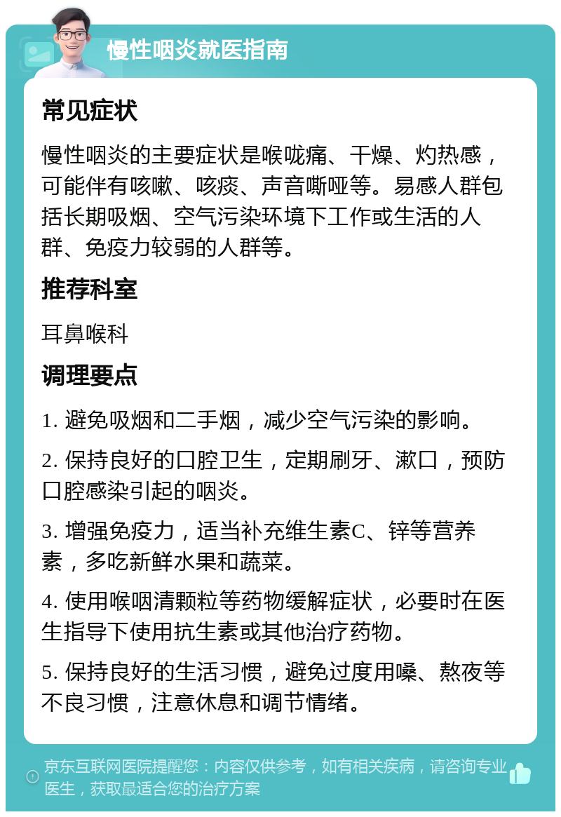 慢性咽炎就医指南 常见症状 慢性咽炎的主要症状是喉咙痛、干燥、灼热感，可能伴有咳嗽、咳痰、声音嘶哑等。易感人群包括长期吸烟、空气污染环境下工作或生活的人群、免疫力较弱的人群等。 推荐科室 耳鼻喉科 调理要点 1. 避免吸烟和二手烟，减少空气污染的影响。 2. 保持良好的口腔卫生，定期刷牙、漱口，预防口腔感染引起的咽炎。 3. 增强免疫力，适当补充维生素C、锌等营养素，多吃新鲜水果和蔬菜。 4. 使用喉咽清颗粒等药物缓解症状，必要时在医生指导下使用抗生素或其他治疗药物。 5. 保持良好的生活习惯，避免过度用嗓、熬夜等不良习惯，注意休息和调节情绪。