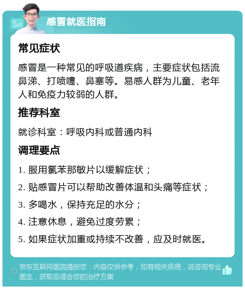 感冒就医指南 常见症状 感冒是一种常见的呼吸道疾病，主要症状包括流鼻涕、打喷嚏、鼻塞等。易感人群为儿童、老年人和免疫力较弱的人群。 推荐科室 就诊科室：呼吸内科或普通内科 调理要点 1. 服用氯苯那敏片以缓解症状； 2. 贴感冒片可以帮助改善体温和头痛等症状； 3. 多喝水，保持充足的水分； 4. 注意休息，避免过度劳累； 5. 如果症状加重或持续不改善，应及时就医。