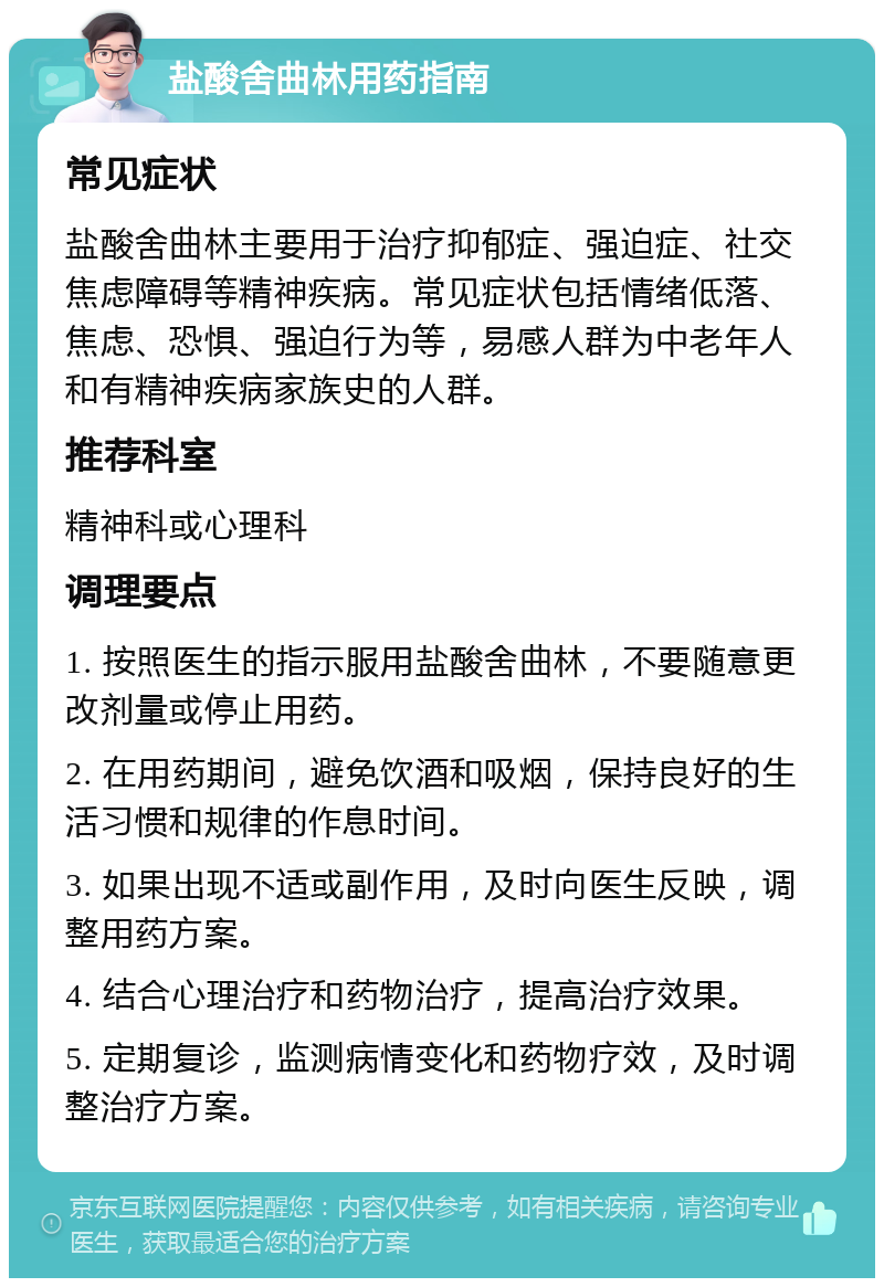 盐酸舍曲林用药指南 常见症状 盐酸舍曲林主要用于治疗抑郁症、强迫症、社交焦虑障碍等精神疾病。常见症状包括情绪低落、焦虑、恐惧、强迫行为等，易感人群为中老年人和有精神疾病家族史的人群。 推荐科室 精神科或心理科 调理要点 1. 按照医生的指示服用盐酸舍曲林，不要随意更改剂量或停止用药。 2. 在用药期间，避免饮酒和吸烟，保持良好的生活习惯和规律的作息时间。 3. 如果出现不适或副作用，及时向医生反映，调整用药方案。 4. 结合心理治疗和药物治疗，提高治疗效果。 5. 定期复诊，监测病情变化和药物疗效，及时调整治疗方案。