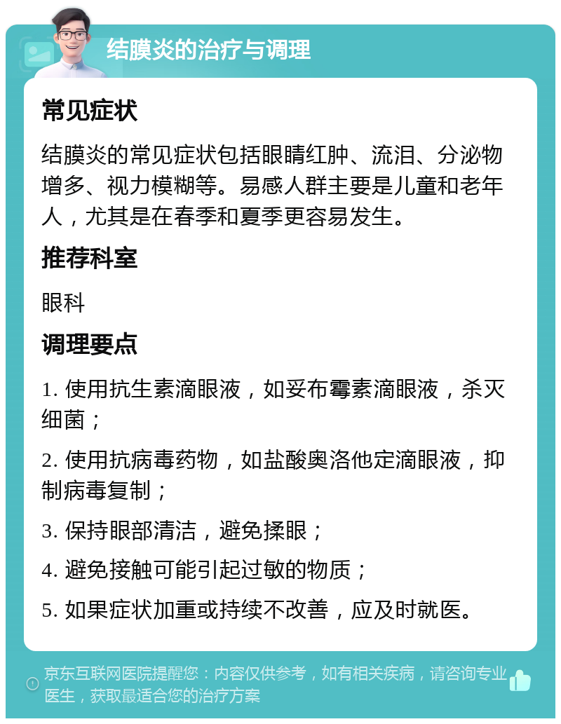 结膜炎的治疗与调理 常见症状 结膜炎的常见症状包括眼睛红肿、流泪、分泌物增多、视力模糊等。易感人群主要是儿童和老年人，尤其是在春季和夏季更容易发生。 推荐科室 眼科 调理要点 1. 使用抗生素滴眼液，如妥布霉素滴眼液，杀灭细菌； 2. 使用抗病毒药物，如盐酸奥洛他定滴眼液，抑制病毒复制； 3. 保持眼部清洁，避免揉眼； 4. 避免接触可能引起过敏的物质； 5. 如果症状加重或持续不改善，应及时就医。