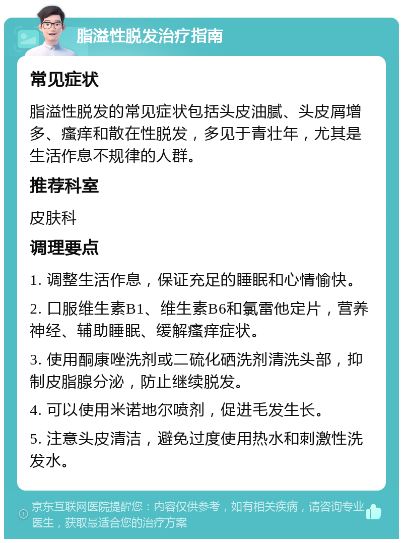 脂溢性脱发治疗指南 常见症状 脂溢性脱发的常见症状包括头皮油腻、头皮屑增多、瘙痒和散在性脱发，多见于青壮年，尤其是生活作息不规律的人群。 推荐科室 皮肤科 调理要点 1. 调整生活作息，保证充足的睡眠和心情愉快。 2. 口服维生素B1、维生素B6和氯雷他定片，营养神经、辅助睡眠、缓解瘙痒症状。 3. 使用酮康唑洗剂或二硫化硒洗剂清洗头部，抑制皮脂腺分泌，防止继续脱发。 4. 可以使用米诺地尔喷剂，促进毛发生长。 5. 注意头皮清洁，避免过度使用热水和刺激性洗发水。