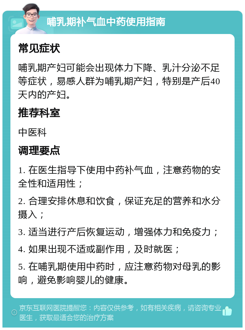 哺乳期补气血中药使用指南 常见症状 哺乳期产妇可能会出现体力下降、乳汁分泌不足等症状，易感人群为哺乳期产妇，特别是产后40天内的产妇。 推荐科室 中医科 调理要点 1. 在医生指导下使用中药补气血，注意药物的安全性和适用性； 2. 合理安排休息和饮食，保证充足的营养和水分摄入； 3. 适当进行产后恢复运动，增强体力和免疫力； 4. 如果出现不适或副作用，及时就医； 5. 在哺乳期使用中药时，应注意药物对母乳的影响，避免影响婴儿的健康。