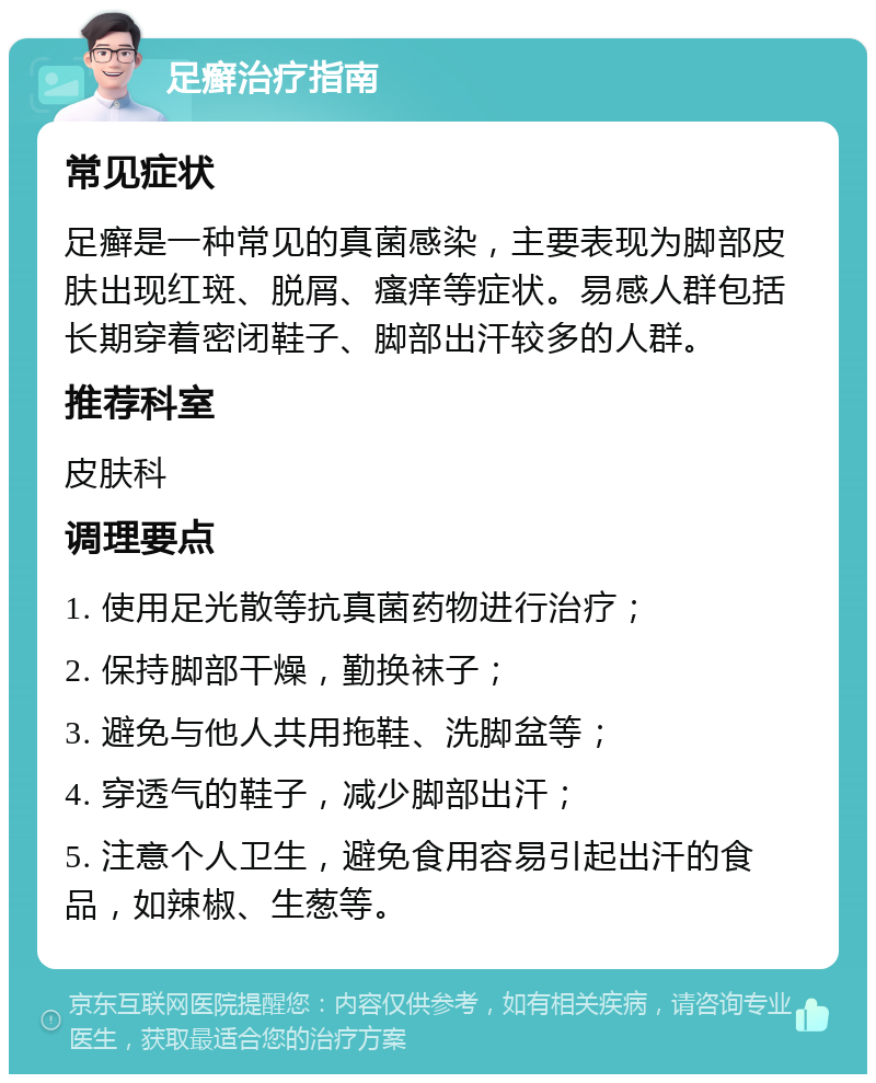 足癣治疗指南 常见症状 足癣是一种常见的真菌感染，主要表现为脚部皮肤出现红斑、脱屑、瘙痒等症状。易感人群包括长期穿着密闭鞋子、脚部出汗较多的人群。 推荐科室 皮肤科 调理要点 1. 使用足光散等抗真菌药物进行治疗； 2. 保持脚部干燥，勤换袜子； 3. 避免与他人共用拖鞋、洗脚盆等； 4. 穿透气的鞋子，减少脚部出汗； 5. 注意个人卫生，避免食用容易引起出汗的食品，如辣椒、生葱等。