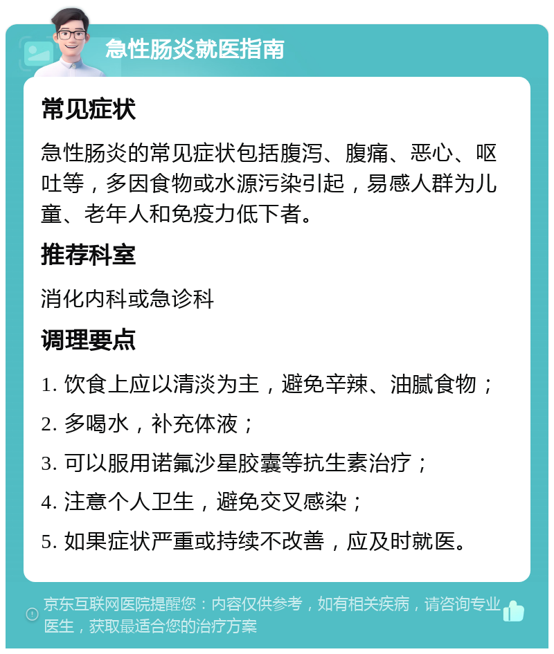 急性肠炎就医指南 常见症状 急性肠炎的常见症状包括腹泻、腹痛、恶心、呕吐等，多因食物或水源污染引起，易感人群为儿童、老年人和免疫力低下者。 推荐科室 消化内科或急诊科 调理要点 1. 饮食上应以清淡为主，避免辛辣、油腻食物； 2. 多喝水，补充体液； 3. 可以服用诺氟沙星胶囊等抗生素治疗； 4. 注意个人卫生，避免交叉感染； 5. 如果症状严重或持续不改善，应及时就医。