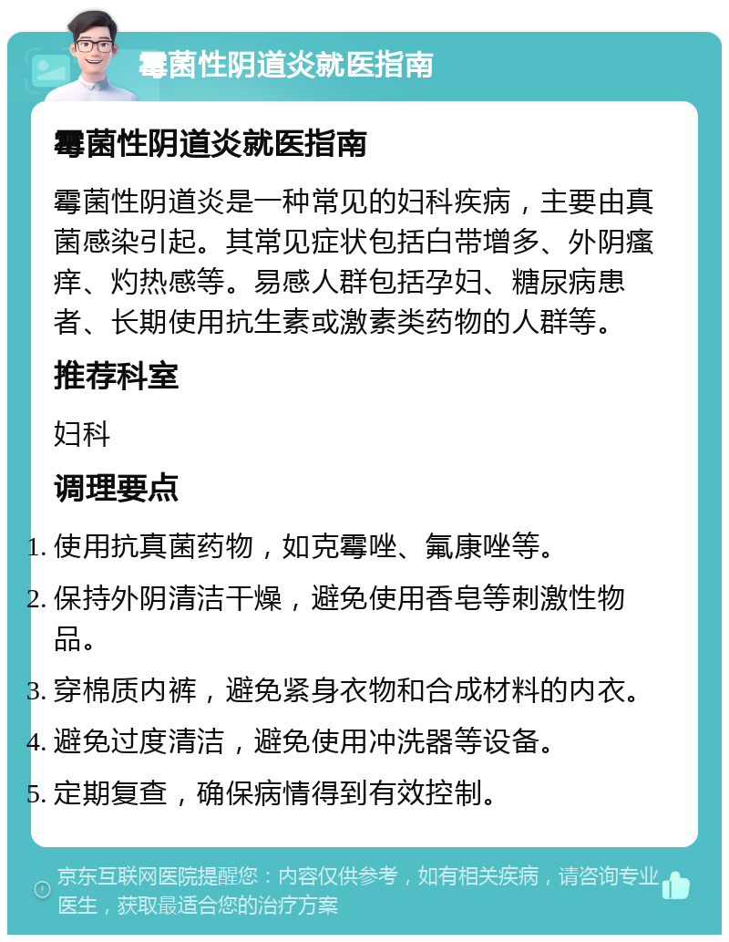 霉菌性阴道炎就医指南 霉菌性阴道炎就医指南 霉菌性阴道炎是一种常见的妇科疾病，主要由真菌感染引起。其常见症状包括白带增多、外阴瘙痒、灼热感等。易感人群包括孕妇、糖尿病患者、长期使用抗生素或激素类药物的人群等。 推荐科室 妇科 调理要点 使用抗真菌药物，如克霉唑、氟康唑等。 保持外阴清洁干燥，避免使用香皂等刺激性物品。 穿棉质内裤，避免紧身衣物和合成材料的内衣。 避免过度清洁，避免使用冲洗器等设备。 定期复查，确保病情得到有效控制。