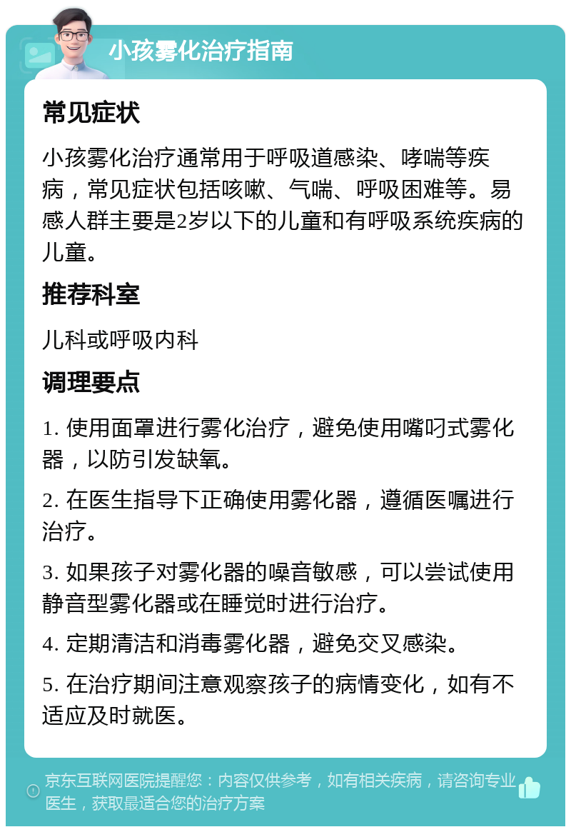 小孩雾化治疗指南 常见症状 小孩雾化治疗通常用于呼吸道感染、哮喘等疾病，常见症状包括咳嗽、气喘、呼吸困难等。易感人群主要是2岁以下的儿童和有呼吸系统疾病的儿童。 推荐科室 儿科或呼吸内科 调理要点 1. 使用面罩进行雾化治疗，避免使用嘴叼式雾化器，以防引发缺氧。 2. 在医生指导下正确使用雾化器，遵循医嘱进行治疗。 3. 如果孩子对雾化器的噪音敏感，可以尝试使用静音型雾化器或在睡觉时进行治疗。 4. 定期清洁和消毒雾化器，避免交叉感染。 5. 在治疗期间注意观察孩子的病情变化，如有不适应及时就医。