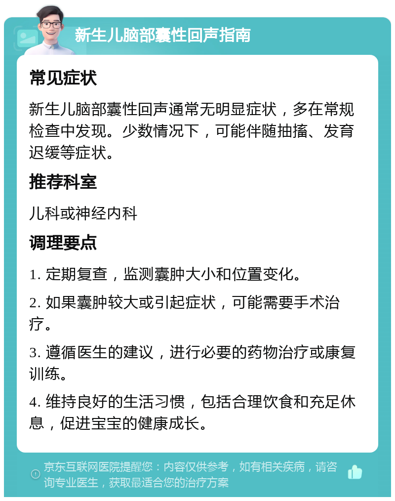 新生儿脑部囊性回声指南 常见症状 新生儿脑部囊性回声通常无明显症状，多在常规检查中发现。少数情况下，可能伴随抽搐、发育迟缓等症状。 推荐科室 儿科或神经内科 调理要点 1. 定期复查，监测囊肿大小和位置变化。 2. 如果囊肿较大或引起症状，可能需要手术治疗。 3. 遵循医生的建议，进行必要的药物治疗或康复训练。 4. 维持良好的生活习惯，包括合理饮食和充足休息，促进宝宝的健康成长。