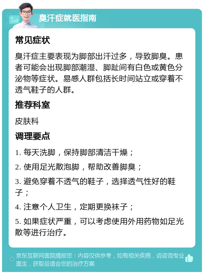 臭汗症就医指南 常见症状 臭汗症主要表现为脚部出汗过多，导致脚臭。患者可能会出现脚部潮湿、脚趾间有白色或黄色分泌物等症状。易感人群包括长时间站立或穿着不透气鞋子的人群。 推荐科室 皮肤科 调理要点 1. 每天洗脚，保持脚部清洁干燥； 2. 使用足光散泡脚，帮助改善脚臭； 3. 避免穿着不透气的鞋子，选择透气性好的鞋子； 4. 注意个人卫生，定期更换袜子； 5. 如果症状严重，可以考虑使用外用药物如足光散等进行治疗。