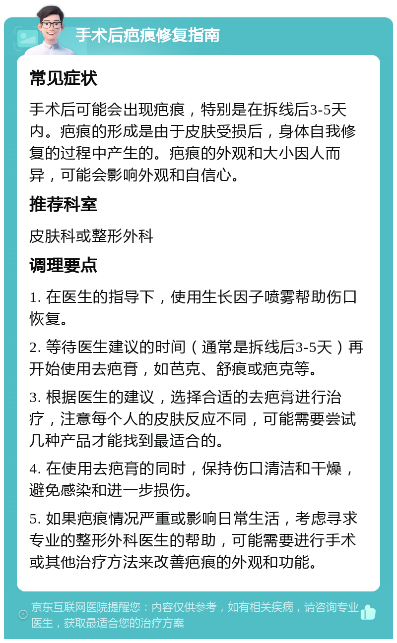 手术后疤痕修复指南 常见症状 手术后可能会出现疤痕，特别是在拆线后3-5天内。疤痕的形成是由于皮肤受损后，身体自我修复的过程中产生的。疤痕的外观和大小因人而异，可能会影响外观和自信心。 推荐科室 皮肤科或整形外科 调理要点 1. 在医生的指导下，使用生长因子喷雾帮助伤口恢复。 2. 等待医生建议的时间（通常是拆线后3-5天）再开始使用去疤膏，如芭克、舒痕或疤克等。 3. 根据医生的建议，选择合适的去疤膏进行治疗，注意每个人的皮肤反应不同，可能需要尝试几种产品才能找到最适合的。 4. 在使用去疤膏的同时，保持伤口清洁和干燥，避免感染和进一步损伤。 5. 如果疤痕情况严重或影响日常生活，考虑寻求专业的整形外科医生的帮助，可能需要进行手术或其他治疗方法来改善疤痕的外观和功能。