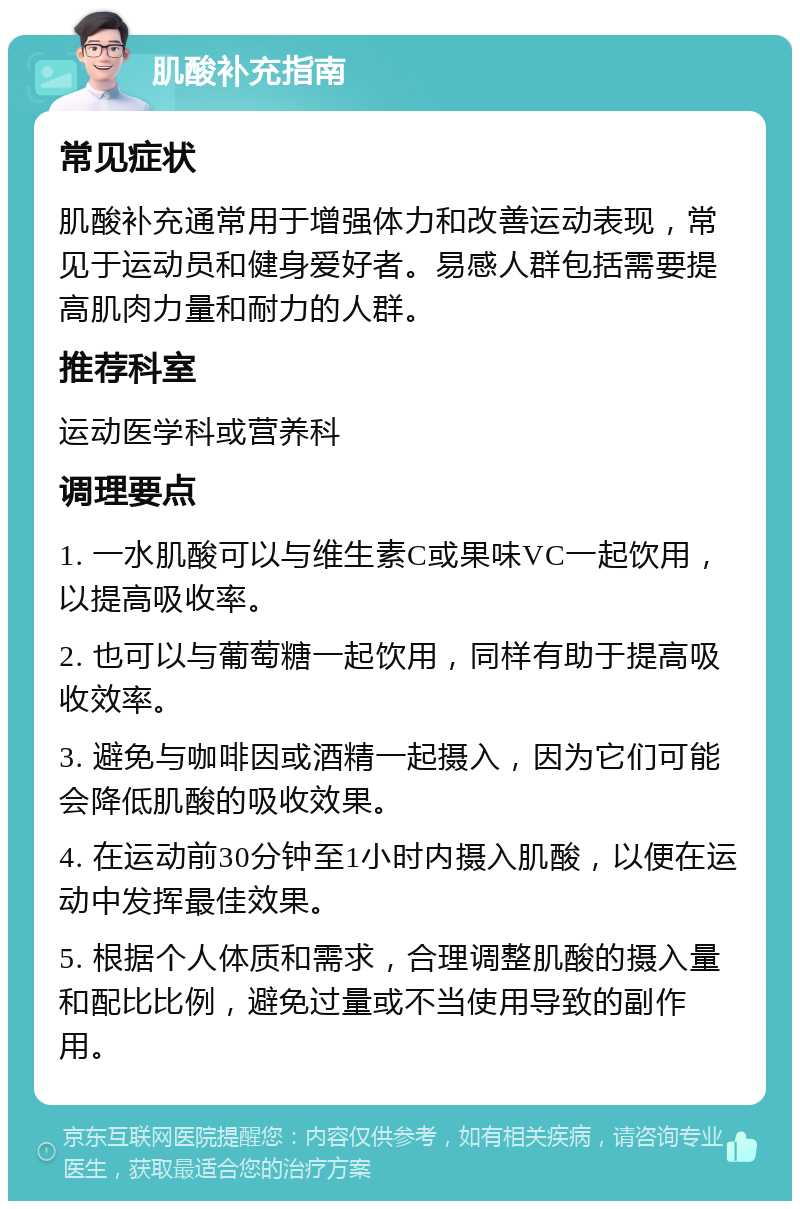 肌酸补充指南 常见症状 肌酸补充通常用于增强体力和改善运动表现，常见于运动员和健身爱好者。易感人群包括需要提高肌肉力量和耐力的人群。 推荐科室 运动医学科或营养科 调理要点 1. 一水肌酸可以与维生素C或果味VC一起饮用，以提高吸收率。 2. 也可以与葡萄糖一起饮用，同样有助于提高吸收效率。 3. 避免与咖啡因或酒精一起摄入，因为它们可能会降低肌酸的吸收效果。 4. 在运动前30分钟至1小时内摄入肌酸，以便在运动中发挥最佳效果。 5. 根据个人体质和需求，合理调整肌酸的摄入量和配比比例，避免过量或不当使用导致的副作用。