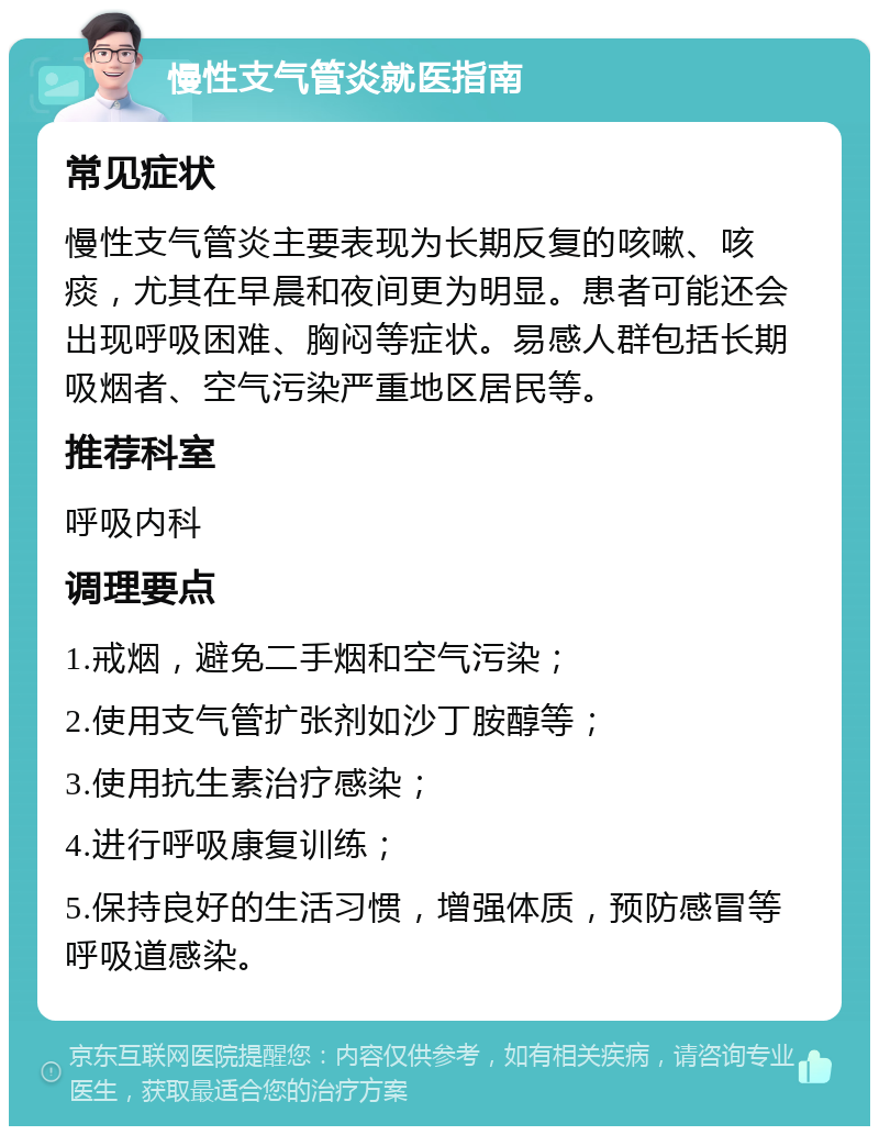 慢性支气管炎就医指南 常见症状 慢性支气管炎主要表现为长期反复的咳嗽、咳痰，尤其在早晨和夜间更为明显。患者可能还会出现呼吸困难、胸闷等症状。易感人群包括长期吸烟者、空气污染严重地区居民等。 推荐科室 呼吸内科 调理要点 1.戒烟，避免二手烟和空气污染； 2.使用支气管扩张剂如沙丁胺醇等； 3.使用抗生素治疗感染； 4.进行呼吸康复训练； 5.保持良好的生活习惯，增强体质，预防感冒等呼吸道感染。