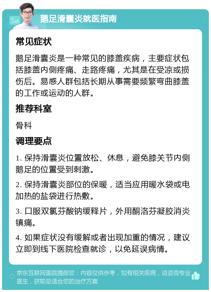 鹅足滑囊炎就医指南 常见症状 鹅足滑囊炎是一种常见的膝盖疾病，主要症状包括膝盖内侧疼痛、走路疼痛，尤其是在受凉或损伤后。易感人群包括长期从事需要频繁弯曲膝盖的工作或运动的人群。 推荐科室 骨科 调理要点 1. 保持滑囊炎位置放松、休息，避免膝关节内侧鹅足的位置受到刺激。 2. 保持滑囊炎部位的保暖，适当应用暖水袋或电加热的盐袋进行热敷。 3. 口服双氯芬酸钠缓释片，外用酮洛芬凝胶消炎镇痛。 4. 如果症状没有缓解或者出现加重的情况，建议立即到线下医院检查就诊，以免延误病情。