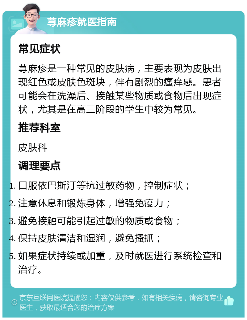 荨麻疹就医指南 常见症状 荨麻疹是一种常见的皮肤病，主要表现为皮肤出现红色或皮肤色斑块，伴有剧烈的瘙痒感。患者可能会在洗澡后、接触某些物质或食物后出现症状，尤其是在高三阶段的学生中较为常见。 推荐科室 皮肤科 调理要点 口服依巴斯汀等抗过敏药物，控制症状； 注意休息和锻炼身体，增强免疫力； 避免接触可能引起过敏的物质或食物； 保持皮肤清洁和湿润，避免搔抓； 如果症状持续或加重，及时就医进行系统检查和治疗。