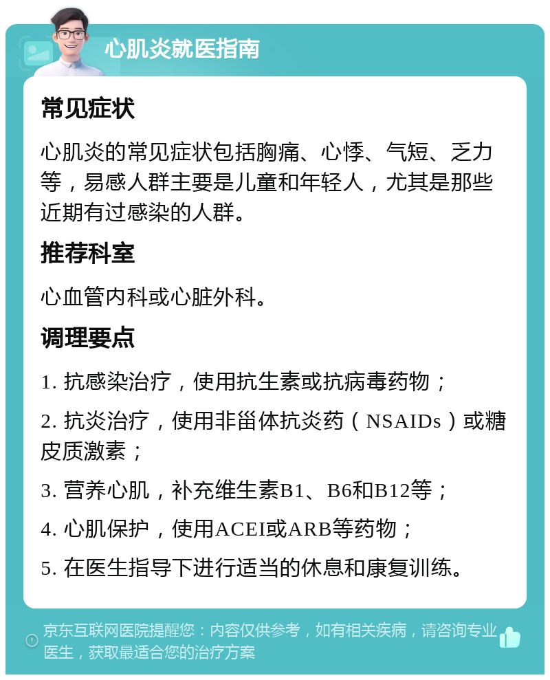 心肌炎就医指南 常见症状 心肌炎的常见症状包括胸痛、心悸、气短、乏力等，易感人群主要是儿童和年轻人，尤其是那些近期有过感染的人群。 推荐科室 心血管内科或心脏外科。 调理要点 1. 抗感染治疗，使用抗生素或抗病毒药物； 2. 抗炎治疗，使用非甾体抗炎药（NSAIDs）或糖皮质激素； 3. 营养心肌，补充维生素B1、B6和B12等； 4. 心肌保护，使用ACEI或ARB等药物； 5. 在医生指导下进行适当的休息和康复训练。