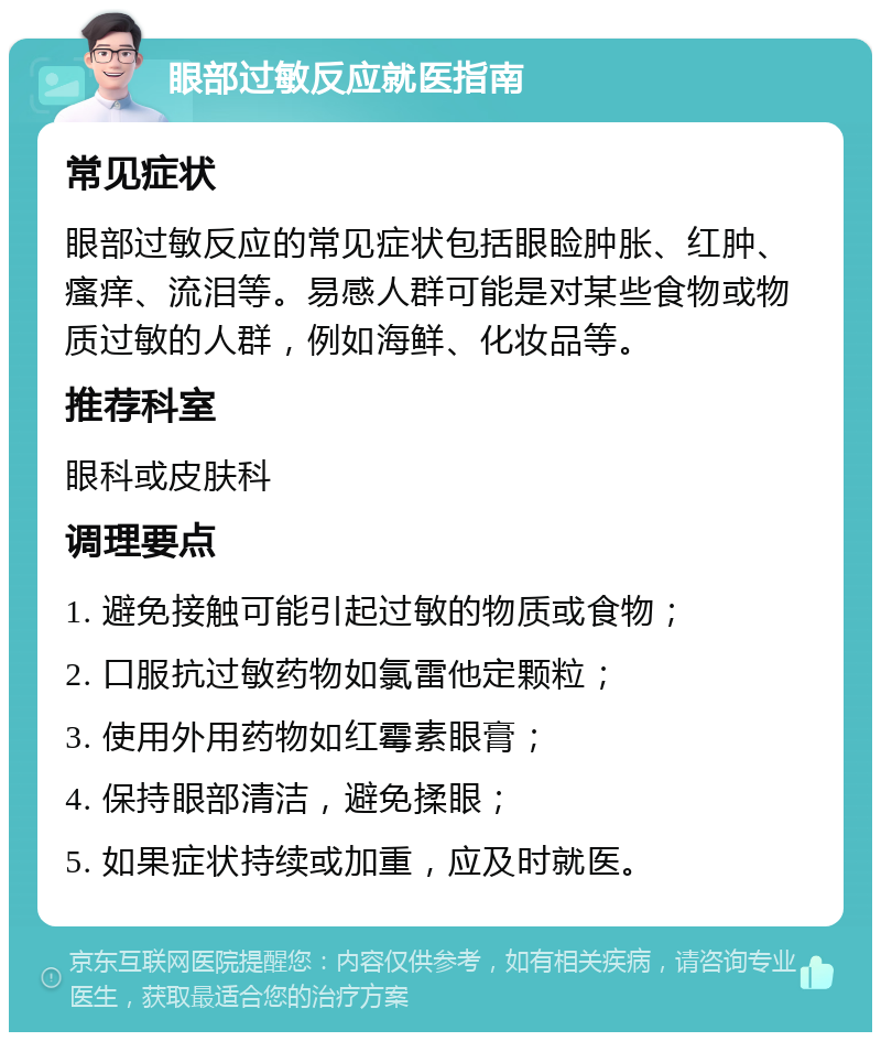 眼部过敏反应就医指南 常见症状 眼部过敏反应的常见症状包括眼睑肿胀、红肿、瘙痒、流泪等。易感人群可能是对某些食物或物质过敏的人群，例如海鲜、化妆品等。 推荐科室 眼科或皮肤科 调理要点 1. 避免接触可能引起过敏的物质或食物； 2. 口服抗过敏药物如氯雷他定颗粒； 3. 使用外用药物如红霉素眼膏； 4. 保持眼部清洁，避免揉眼； 5. 如果症状持续或加重，应及时就医。