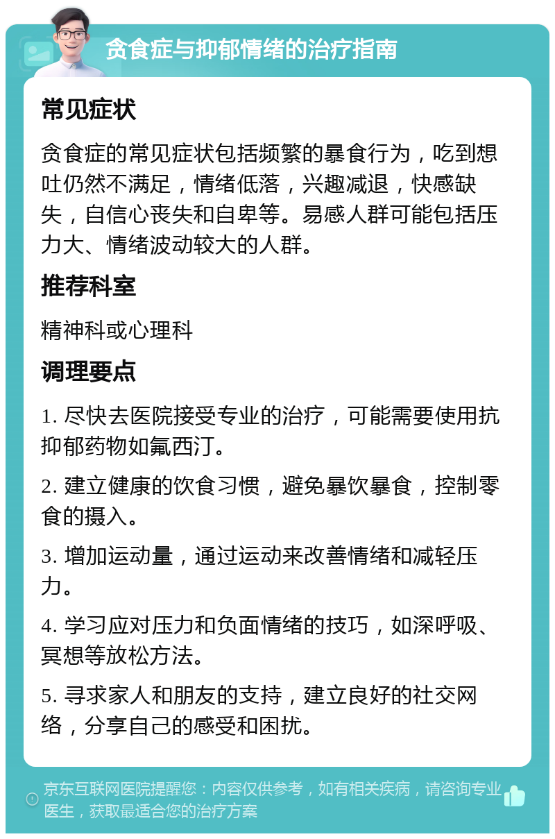 贪食症与抑郁情绪的治疗指南 常见症状 贪食症的常见症状包括频繁的暴食行为，吃到想吐仍然不满足，情绪低落，兴趣减退，快感缺失，自信心丧失和自卑等。易感人群可能包括压力大、情绪波动较大的人群。 推荐科室 精神科或心理科 调理要点 1. 尽快去医院接受专业的治疗，可能需要使用抗抑郁药物如氟西汀。 2. 建立健康的饮食习惯，避免暴饮暴食，控制零食的摄入。 3. 增加运动量，通过运动来改善情绪和减轻压力。 4. 学习应对压力和负面情绪的技巧，如深呼吸、冥想等放松方法。 5. 寻求家人和朋友的支持，建立良好的社交网络，分享自己的感受和困扰。