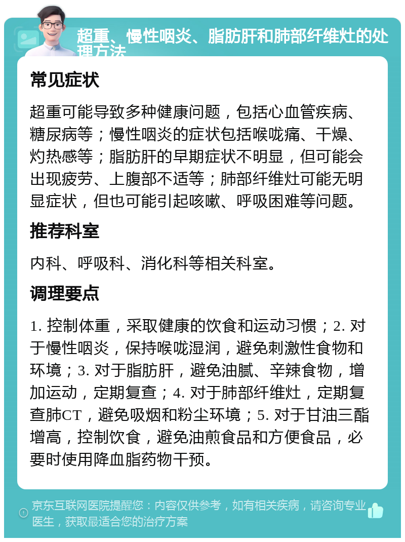 超重、慢性咽炎、脂肪肝和肺部纤维灶的处理方法 常见症状 超重可能导致多种健康问题，包括心血管疾病、糖尿病等；慢性咽炎的症状包括喉咙痛、干燥、灼热感等；脂肪肝的早期症状不明显，但可能会出现疲劳、上腹部不适等；肺部纤维灶可能无明显症状，但也可能引起咳嗽、呼吸困难等问题。 推荐科室 内科、呼吸科、消化科等相关科室。 调理要点 1. 控制体重，采取健康的饮食和运动习惯；2. 对于慢性咽炎，保持喉咙湿润，避免刺激性食物和环境；3. 对于脂肪肝，避免油腻、辛辣食物，增加运动，定期复查；4. 对于肺部纤维灶，定期复查肺CT，避免吸烟和粉尘环境；5. 对于甘油三酯增高，控制饮食，避免油煎食品和方便食品，必要时使用降血脂药物干预。