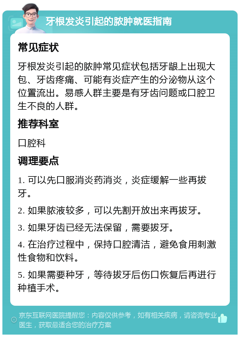 牙根发炎引起的脓肿就医指南 常见症状 牙根发炎引起的脓肿常见症状包括牙龈上出现大包、牙齿疼痛、可能有炎症产生的分泌物从这个位置流出。易感人群主要是有牙齿问题或口腔卫生不良的人群。 推荐科室 口腔科 调理要点 1. 可以先口服消炎药消炎，炎症缓解一些再拔牙。 2. 如果脓液较多，可以先割开放出来再拔牙。 3. 如果牙齿已经无法保留，需要拔牙。 4. 在治疗过程中，保持口腔清洁，避免食用刺激性食物和饮料。 5. 如果需要种牙，等待拔牙后伤口恢复后再进行种植手术。