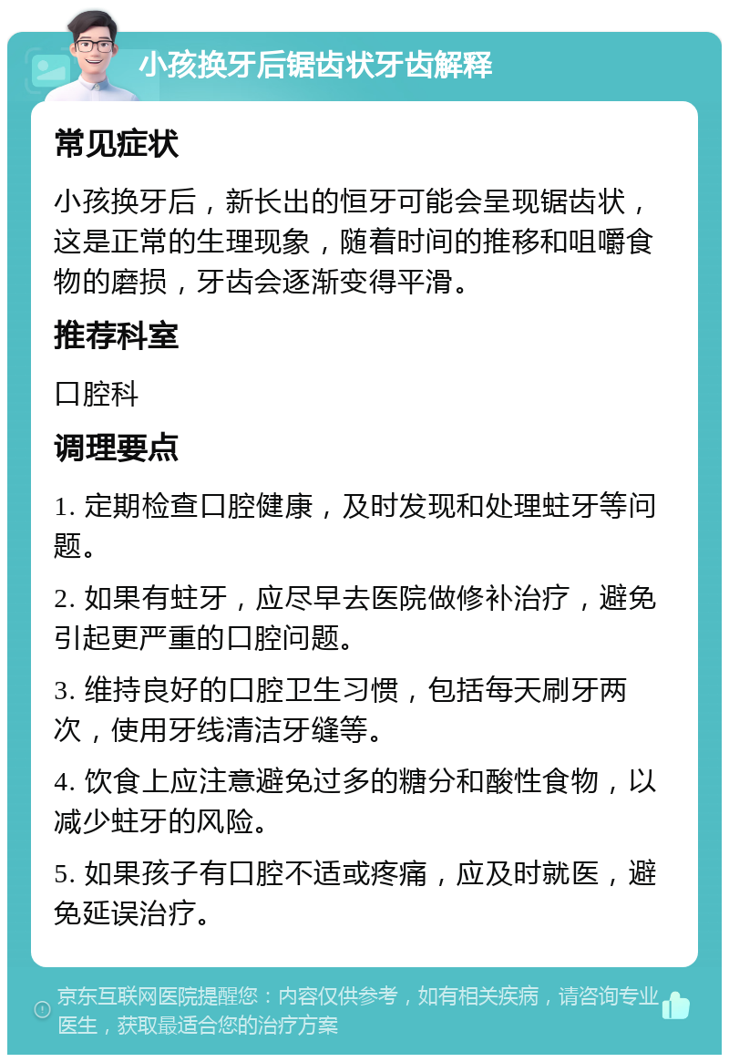 小孩换牙后锯齿状牙齿解释 常见症状 小孩换牙后，新长出的恒牙可能会呈现锯齿状，这是正常的生理现象，随着时间的推移和咀嚼食物的磨损，牙齿会逐渐变得平滑。 推荐科室 口腔科 调理要点 1. 定期检查口腔健康，及时发现和处理蛀牙等问题。 2. 如果有蛀牙，应尽早去医院做修补治疗，避免引起更严重的口腔问题。 3. 维持良好的口腔卫生习惯，包括每天刷牙两次，使用牙线清洁牙缝等。 4. 饮食上应注意避免过多的糖分和酸性食物，以减少蛀牙的风险。 5. 如果孩子有口腔不适或疼痛，应及时就医，避免延误治疗。