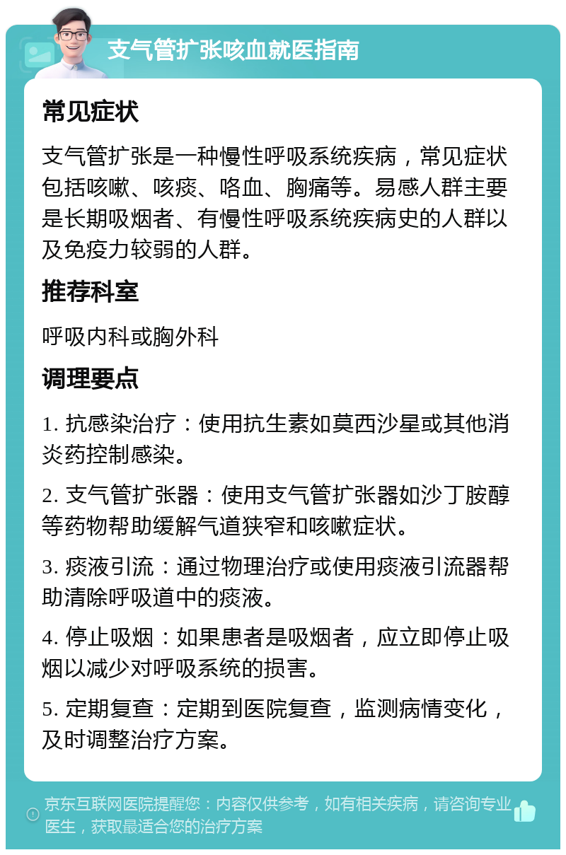 支气管扩张咳血就医指南 常见症状 支气管扩张是一种慢性呼吸系统疾病，常见症状包括咳嗽、咳痰、咯血、胸痛等。易感人群主要是长期吸烟者、有慢性呼吸系统疾病史的人群以及免疫力较弱的人群。 推荐科室 呼吸内科或胸外科 调理要点 1. 抗感染治疗：使用抗生素如莫西沙星或其他消炎药控制感染。 2. 支气管扩张器：使用支气管扩张器如沙丁胺醇等药物帮助缓解气道狭窄和咳嗽症状。 3. 痰液引流：通过物理治疗或使用痰液引流器帮助清除呼吸道中的痰液。 4. 停止吸烟：如果患者是吸烟者，应立即停止吸烟以减少对呼吸系统的损害。 5. 定期复查：定期到医院复查，监测病情变化，及时调整治疗方案。