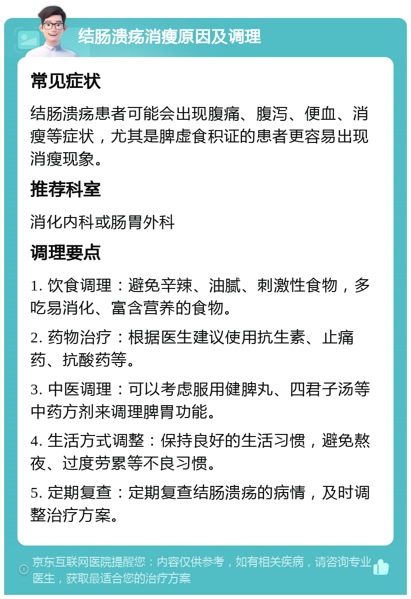 结肠溃疡消瘦原因及调理 常见症状 结肠溃疡患者可能会出现腹痛、腹泻、便血、消瘦等症状，尤其是脾虚食积证的患者更容易出现消瘦现象。 推荐科室 消化内科或肠胃外科 调理要点 1. 饮食调理：避免辛辣、油腻、刺激性食物，多吃易消化、富含营养的食物。 2. 药物治疗：根据医生建议使用抗生素、止痛药、抗酸药等。 3. 中医调理：可以考虑服用健脾丸、四君子汤等中药方剂来调理脾胃功能。 4. 生活方式调整：保持良好的生活习惯，避免熬夜、过度劳累等不良习惯。 5. 定期复查：定期复查结肠溃疡的病情，及时调整治疗方案。