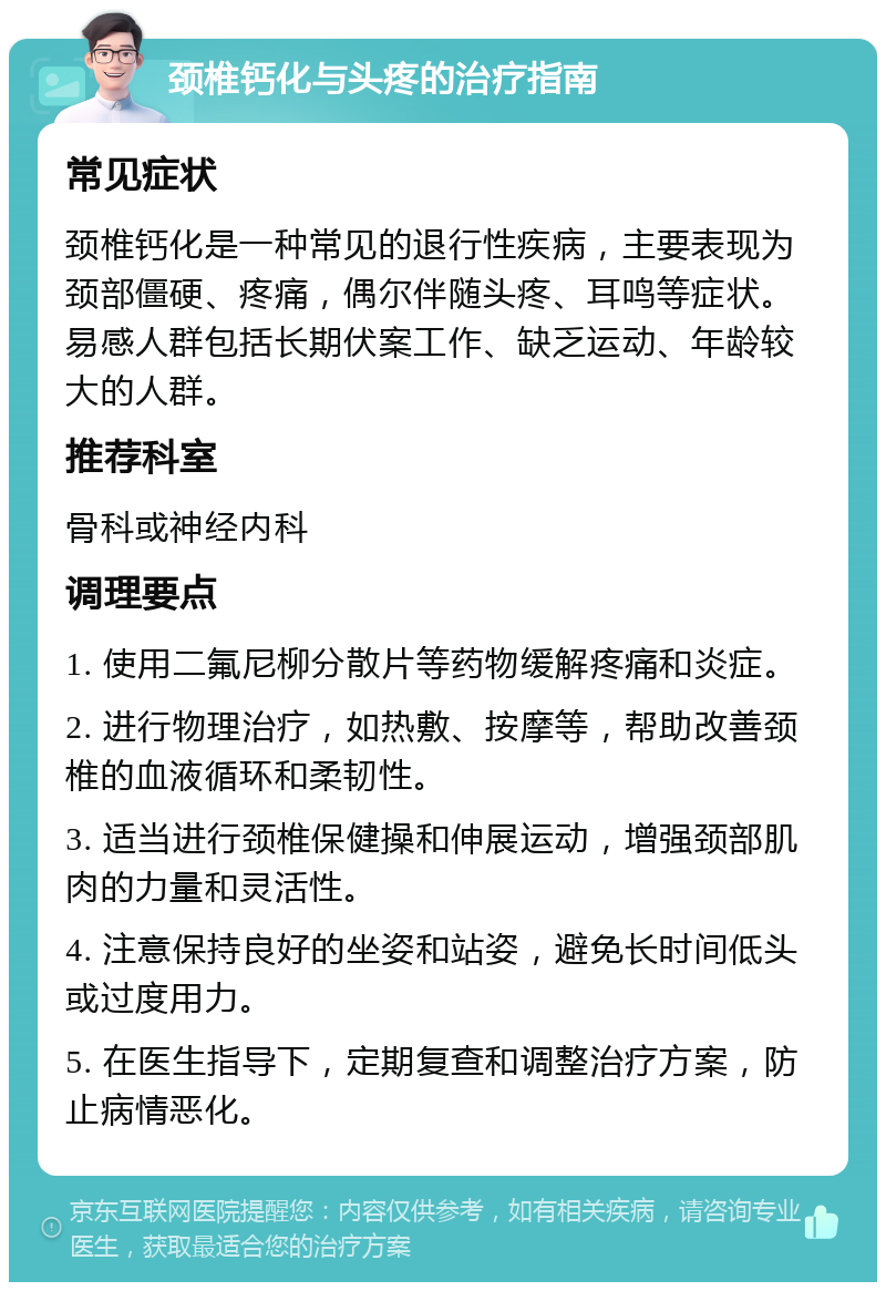 颈椎钙化与头疼的治疗指南 常见症状 颈椎钙化是一种常见的退行性疾病，主要表现为颈部僵硬、疼痛，偶尔伴随头疼、耳鸣等症状。易感人群包括长期伏案工作、缺乏运动、年龄较大的人群。 推荐科室 骨科或神经内科 调理要点 1. 使用二氟尼柳分散片等药物缓解疼痛和炎症。 2. 进行物理治疗，如热敷、按摩等，帮助改善颈椎的血液循环和柔韧性。 3. 适当进行颈椎保健操和伸展运动，增强颈部肌肉的力量和灵活性。 4. 注意保持良好的坐姿和站姿，避免长时间低头或过度用力。 5. 在医生指导下，定期复查和调整治疗方案，防止病情恶化。