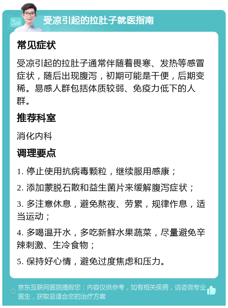 受凉引起的拉肚子就医指南 常见症状 受凉引起的拉肚子通常伴随着畏寒、发热等感冒症状，随后出现腹泻，初期可能是干便，后期变稀。易感人群包括体质较弱、免疫力低下的人群。 推荐科室 消化内科 调理要点 1. 停止使用抗病毒颗粒，继续服用感康； 2. 添加蒙脱石散和益生菌片来缓解腹泻症状； 3. 多注意休息，避免熬夜、劳累，规律作息，适当运动； 4. 多喝温开水，多吃新鲜水果蔬菜，尽量避免辛辣刺激、生冷食物； 5. 保持好心情，避免过度焦虑和压力。