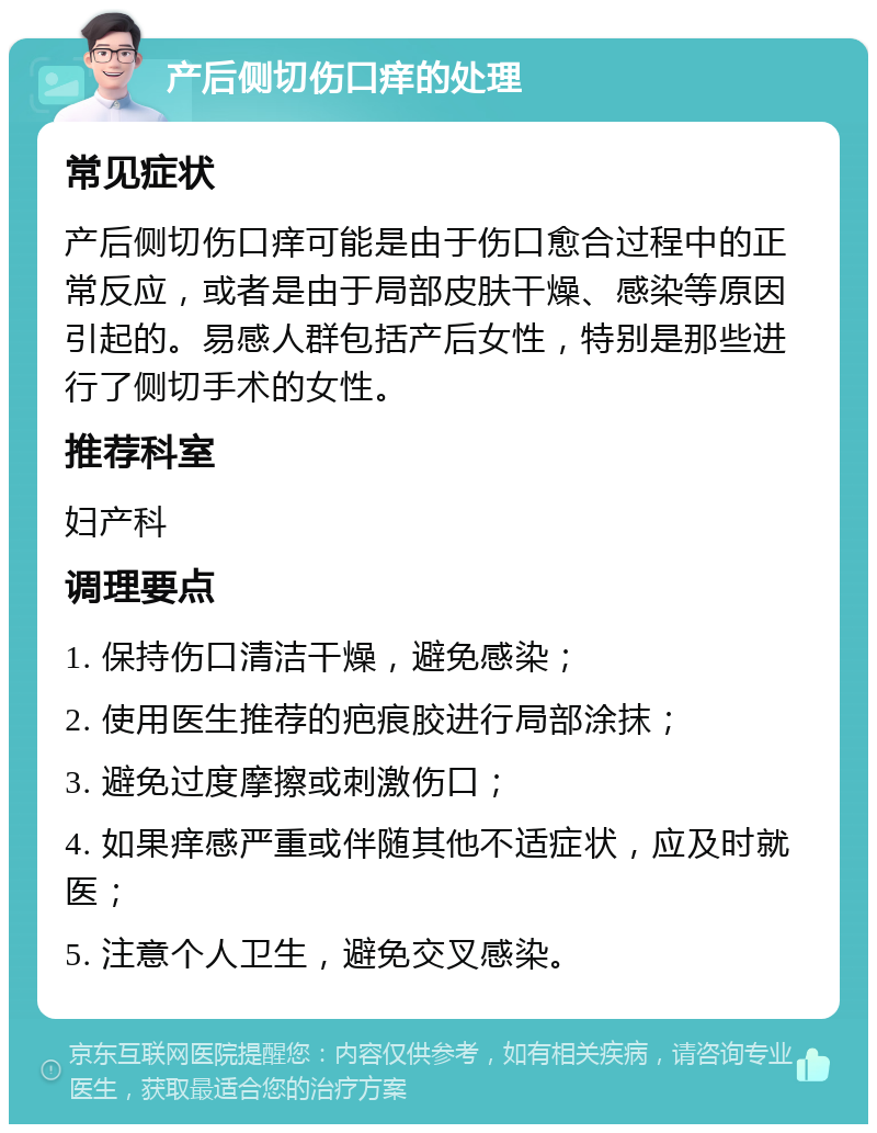 产后侧切伤口痒的处理 常见症状 产后侧切伤口痒可能是由于伤口愈合过程中的正常反应，或者是由于局部皮肤干燥、感染等原因引起的。易感人群包括产后女性，特别是那些进行了侧切手术的女性。 推荐科室 妇产科 调理要点 1. 保持伤口清洁干燥，避免感染； 2. 使用医生推荐的疤痕胶进行局部涂抹； 3. 避免过度摩擦或刺激伤口； 4. 如果痒感严重或伴随其他不适症状，应及时就医； 5. 注意个人卫生，避免交叉感染。