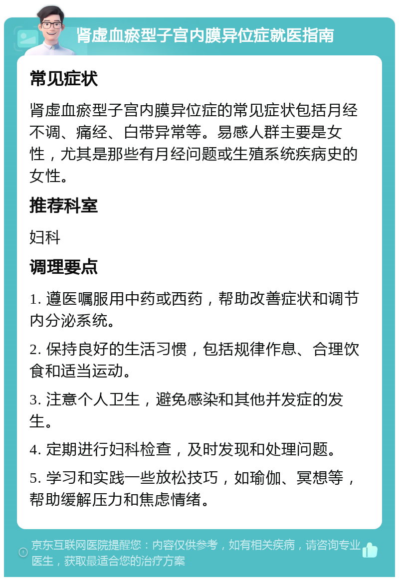 肾虚血瘀型子宫内膜异位症就医指南 常见症状 肾虚血瘀型子宫内膜异位症的常见症状包括月经不调、痛经、白带异常等。易感人群主要是女性，尤其是那些有月经问题或生殖系统疾病史的女性。 推荐科室 妇科 调理要点 1. 遵医嘱服用中药或西药，帮助改善症状和调节内分泌系统。 2. 保持良好的生活习惯，包括规律作息、合理饮食和适当运动。 3. 注意个人卫生，避免感染和其他并发症的发生。 4. 定期进行妇科检查，及时发现和处理问题。 5. 学习和实践一些放松技巧，如瑜伽、冥想等，帮助缓解压力和焦虑情绪。