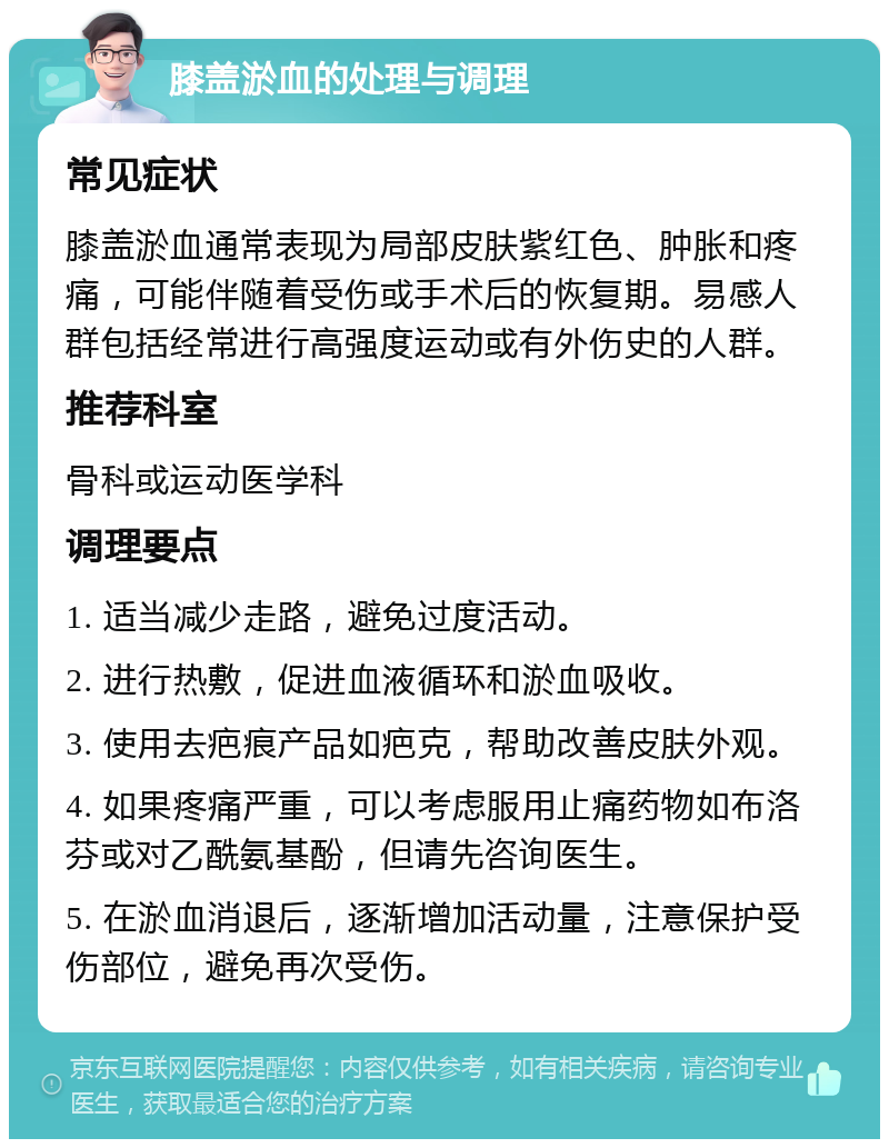 膝盖淤血的处理与调理 常见症状 膝盖淤血通常表现为局部皮肤紫红色、肿胀和疼痛，可能伴随着受伤或手术后的恢复期。易感人群包括经常进行高强度运动或有外伤史的人群。 推荐科室 骨科或运动医学科 调理要点 1. 适当减少走路，避免过度活动。 2. 进行热敷，促进血液循环和淤血吸收。 3. 使用去疤痕产品如疤克，帮助改善皮肤外观。 4. 如果疼痛严重，可以考虑服用止痛药物如布洛芬或对乙酰氨基酚，但请先咨询医生。 5. 在淤血消退后，逐渐增加活动量，注意保护受伤部位，避免再次受伤。