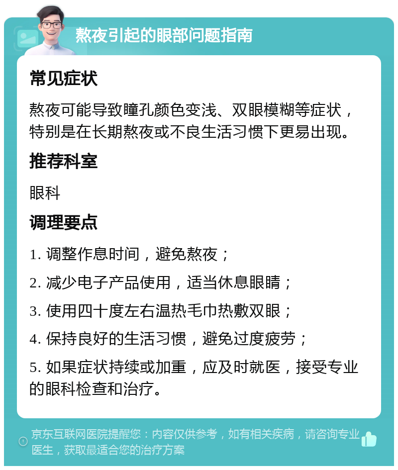 熬夜引起的眼部问题指南 常见症状 熬夜可能导致瞳孔颜色变浅、双眼模糊等症状，特别是在长期熬夜或不良生活习惯下更易出现。 推荐科室 眼科 调理要点 1. 调整作息时间，避免熬夜； 2. 减少电子产品使用，适当休息眼睛； 3. 使用四十度左右温热毛巾热敷双眼； 4. 保持良好的生活习惯，避免过度疲劳； 5. 如果症状持续或加重，应及时就医，接受专业的眼科检查和治疗。