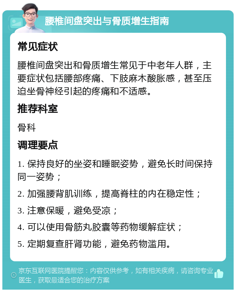 腰椎间盘突出与骨质增生指南 常见症状 腰椎间盘突出和骨质增生常见于中老年人群，主要症状包括腰部疼痛、下肢麻木酸胀感，甚至压迫坐骨神经引起的疼痛和不适感。 推荐科室 骨科 调理要点 1. 保持良好的坐姿和睡眠姿势，避免长时间保持同一姿势； 2. 加强腰背肌训练，提高脊柱的内在稳定性； 3. 注意保暖，避免受凉； 4. 可以使用骨筋丸胶囊等药物缓解症状； 5. 定期复查肝肾功能，避免药物滥用。