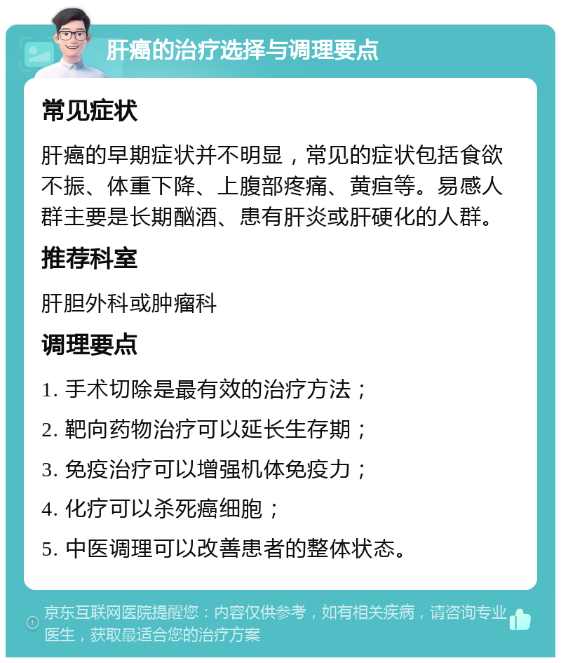 肝癌的治疗选择与调理要点 常见症状 肝癌的早期症状并不明显，常见的症状包括食欲不振、体重下降、上腹部疼痛、黄疸等。易感人群主要是长期酗酒、患有肝炎或肝硬化的人群。 推荐科室 肝胆外科或肿瘤科 调理要点 1. 手术切除是最有效的治疗方法； 2. 靶向药物治疗可以延长生存期； 3. 免疫治疗可以增强机体免疫力； 4. 化疗可以杀死癌细胞； 5. 中医调理可以改善患者的整体状态。