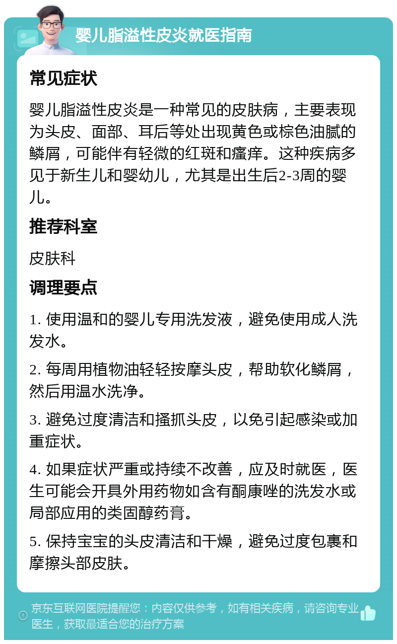 婴儿脂溢性皮炎就医指南 常见症状 婴儿脂溢性皮炎是一种常见的皮肤病，主要表现为头皮、面部、耳后等处出现黄色或棕色油腻的鳞屑，可能伴有轻微的红斑和瘙痒。这种疾病多见于新生儿和婴幼儿，尤其是出生后2-3周的婴儿。 推荐科室 皮肤科 调理要点 1. 使用温和的婴儿专用洗发液，避免使用成人洗发水。 2. 每周用植物油轻轻按摩头皮，帮助软化鳞屑，然后用温水洗净。 3. 避免过度清洁和搔抓头皮，以免引起感染或加重症状。 4. 如果症状严重或持续不改善，应及时就医，医生可能会开具外用药物如含有酮康唑的洗发水或局部应用的类固醇药膏。 5. 保持宝宝的头皮清洁和干燥，避免过度包裹和摩擦头部皮肤。