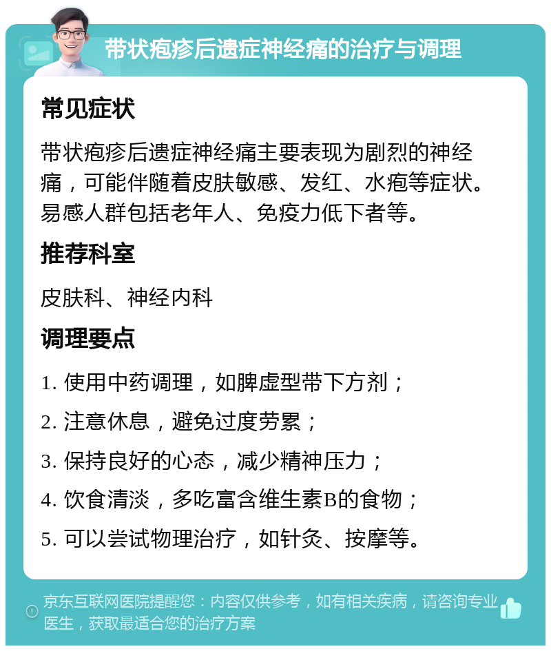 带状疱疹后遗症神经痛的治疗与调理 常见症状 带状疱疹后遗症神经痛主要表现为剧烈的神经痛，可能伴随着皮肤敏感、发红、水疱等症状。易感人群包括老年人、免疫力低下者等。 推荐科室 皮肤科、神经内科 调理要点 1. 使用中药调理，如脾虚型带下方剂； 2. 注意休息，避免过度劳累； 3. 保持良好的心态，减少精神压力； 4. 饮食清淡，多吃富含维生素B的食物； 5. 可以尝试物理治疗，如针灸、按摩等。