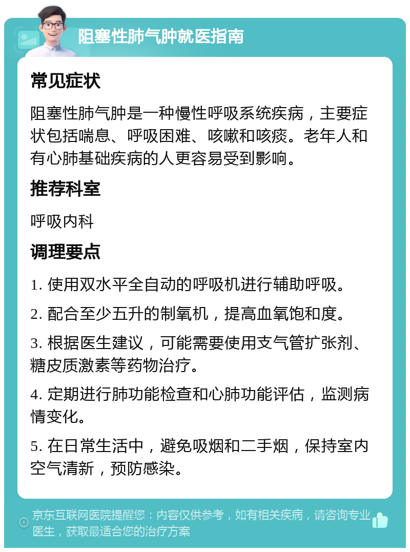 阻塞性肺气肿就医指南 常见症状 阻塞性肺气肿是一种慢性呼吸系统疾病，主要症状包括喘息、呼吸困难、咳嗽和咳痰。老年人和有心肺基础疾病的人更容易受到影响。 推荐科室 呼吸内科 调理要点 1. 使用双水平全自动的呼吸机进行辅助呼吸。 2. 配合至少五升的制氧机，提高血氧饱和度。 3. 根据医生建议，可能需要使用支气管扩张剂、糖皮质激素等药物治疗。 4. 定期进行肺功能检查和心肺功能评估，监测病情变化。 5. 在日常生活中，避免吸烟和二手烟，保持室内空气清新，预防感染。