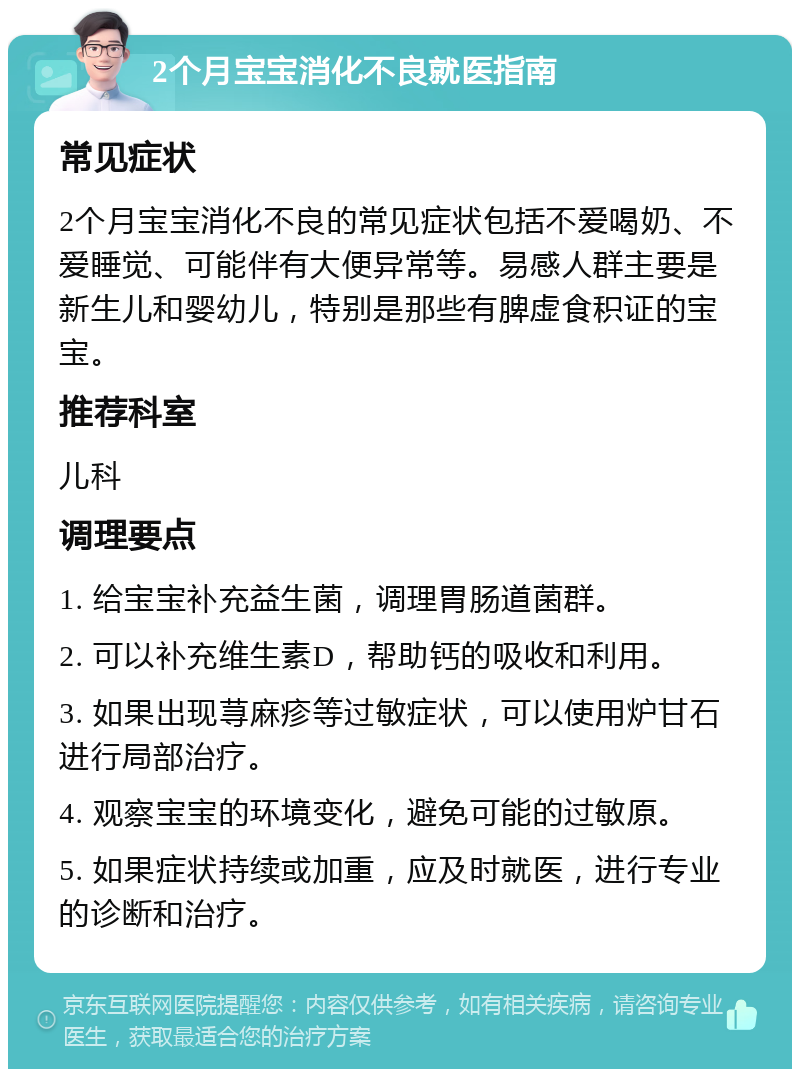 2个月宝宝消化不良就医指南 常见症状 2个月宝宝消化不良的常见症状包括不爱喝奶、不爱睡觉、可能伴有大便异常等。易感人群主要是新生儿和婴幼儿，特别是那些有脾虚食积证的宝宝。 推荐科室 儿科 调理要点 1. 给宝宝补充益生菌，调理胃肠道菌群。 2. 可以补充维生素D，帮助钙的吸收和利用。 3. 如果出现荨麻疹等过敏症状，可以使用炉甘石进行局部治疗。 4. 观察宝宝的环境变化，避免可能的过敏原。 5. 如果症状持续或加重，应及时就医，进行专业的诊断和治疗。