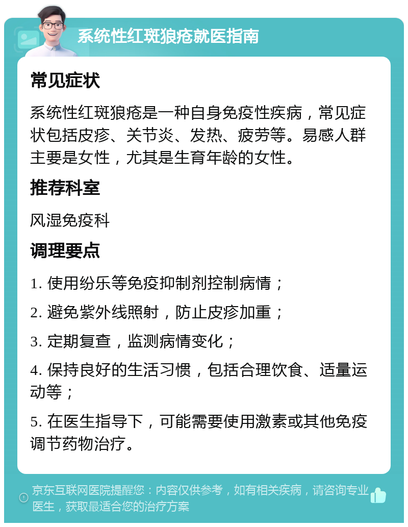 系统性红斑狼疮就医指南 常见症状 系统性红斑狼疮是一种自身免疫性疾病，常见症状包括皮疹、关节炎、发热、疲劳等。易感人群主要是女性，尤其是生育年龄的女性。 推荐科室 风湿免疫科 调理要点 1. 使用纷乐等免疫抑制剂控制病情； 2. 避免紫外线照射，防止皮疹加重； 3. 定期复查，监测病情变化； 4. 保持良好的生活习惯，包括合理饮食、适量运动等； 5. 在医生指导下，可能需要使用激素或其他免疫调节药物治疗。