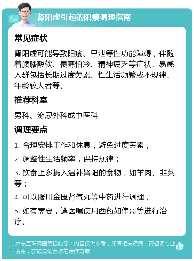 肾阳虚引起的阳痿调理指南 常见症状 肾阳虚可能导致阳痿、早泄等性功能障碍，伴随着腰膝酸软、畏寒怕冷、精神疲乏等症状。易感人群包括长期过度劳累、性生活频繁或不规律、年龄较大者等。 推荐科室 男科、泌尿外科或中医科 调理要点 1. 合理安排工作和休息，避免过度劳累； 2. 调整性生活频率，保持规律； 3. 饮食上多摄入温补肾阳的食物，如羊肉、韭菜等； 4. 可以服用金匮肾气丸等中药进行调理； 5. 如有需要，遵医嘱使用西药如伟哥等进行治疗。