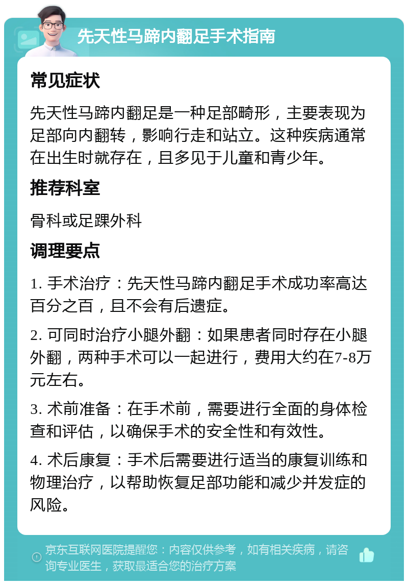 先天性马蹄内翻足手术指南 常见症状 先天性马蹄内翻足是一种足部畸形，主要表现为足部向内翻转，影响行走和站立。这种疾病通常在出生时就存在，且多见于儿童和青少年。 推荐科室 骨科或足踝外科 调理要点 1. 手术治疗：先天性马蹄内翻足手术成功率高达百分之百，且不会有后遗症。 2. 可同时治疗小腿外翻：如果患者同时存在小腿外翻，两种手术可以一起进行，费用大约在7-8万元左右。 3. 术前准备：在手术前，需要进行全面的身体检查和评估，以确保手术的安全性和有效性。 4. 术后康复：手术后需要进行适当的康复训练和物理治疗，以帮助恢复足部功能和减少并发症的风险。