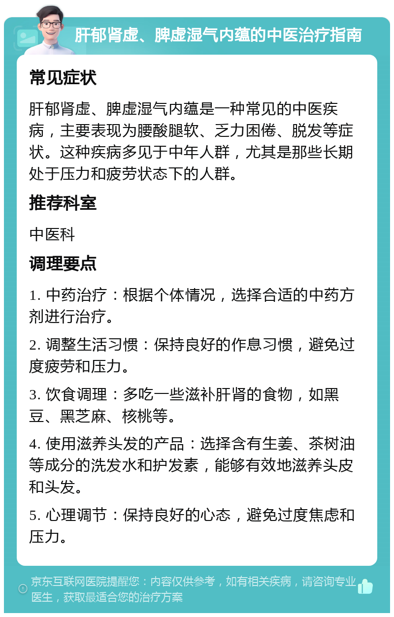 肝郁肾虚、脾虚湿气内蕴的中医治疗指南 常见症状 肝郁肾虚、脾虚湿气内蕴是一种常见的中医疾病，主要表现为腰酸腿软、乏力困倦、脱发等症状。这种疾病多见于中年人群，尤其是那些长期处于压力和疲劳状态下的人群。 推荐科室 中医科 调理要点 1. 中药治疗：根据个体情况，选择合适的中药方剂进行治疗。 2. 调整生活习惯：保持良好的作息习惯，避免过度疲劳和压力。 3. 饮食调理：多吃一些滋补肝肾的食物，如黑豆、黑芝麻、核桃等。 4. 使用滋养头发的产品：选择含有生姜、茶树油等成分的洗发水和护发素，能够有效地滋养头皮和头发。 5. 心理调节：保持良好的心态，避免过度焦虑和压力。