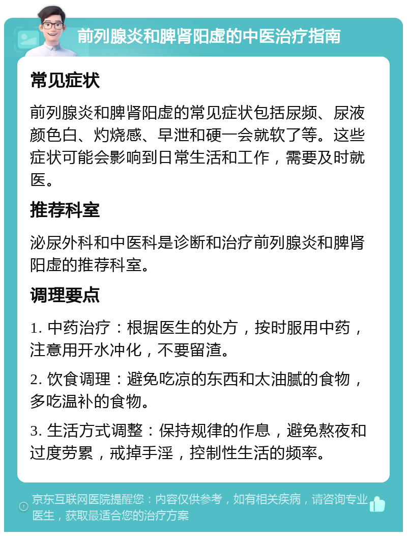 前列腺炎和脾肾阳虚的中医治疗指南 常见症状 前列腺炎和脾肾阳虚的常见症状包括尿频、尿液颜色白、灼烧感、早泄和硬一会就软了等。这些症状可能会影响到日常生活和工作，需要及时就医。 推荐科室 泌尿外科和中医科是诊断和治疗前列腺炎和脾肾阳虚的推荐科室。 调理要点 1. 中药治疗：根据医生的处方，按时服用中药，注意用开水冲化，不要留渣。 2. 饮食调理：避免吃凉的东西和太油腻的食物，多吃温补的食物。 3. 生活方式调整：保持规律的作息，避免熬夜和过度劳累，戒掉手淫，控制性生活的频率。